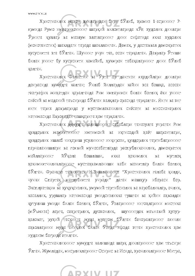 www.arxiv.uz Христианлик жаҳон динларидан бири бЎлиб, эрамиз 1-асрининг 2- ярмида Румо империясининг шарқий вилоятларида кЎп худолик динлари Ўрнига қуллар ва мазлум элатларнинг дини сифатида якка худолик (монотеистик) шаклдаги тарзда шаклланган. Демак, у даставвал демократик хусусиятга эга бЎлган. Шунинг учун тез, осон тарқалган. Даврлар Ўтиши билан унинг бу хусусияти камайиб, ҳукмрон табақаларнинг дини бЎлиб қолган. Христианлик Фаластин ва Ўрта Ер денгизи яҳудийлари динлари доирасида вужудга келган; Ўнлаб йиллардан кейин эса бошқа, асосан географик жиҳатдан қаралганда Рим империяси билан боғлиқ ёки унинг сиёсий ва маданий таъсирида бЎлган халқлар орасида тарқалган. Янги ва энг янги тарих даврларида у мустамлакачилик сиёсати ва миссионерлик натижасида Европадан ташқарига ҳам тарқалган. Христианлик вужудга келишининг сабаблари таназулга учраган Рим қулдорлик жамиятининг ижтимоий ва иқтисодий ҳаёт шароитлари, қулдорлик ишлаб чиқариш усулининг инқирози, қулдорлик тартибларининг парчаланишлари ва ғоявий муносабатларда республикачилик, демократик майлларнинг йЎқола бошлаши, якка ҳокимлик ва мутлоқ ҳокимиятчиликларнинг мустаҳкамланиши каби вазиятлар билан боғлиқ бЎлган. Француз тарихчиси Н.Эншленнинг: “Христианлик ғалаба қилди, чунки Спартак мағлубиятга учради” деган машҳур ибораси бор. Эксплуатация ва ҳуқуқсизлик, умумий тартибсизлик ва харобаликлар, очлик, касаллик, урушлар натижасида умидсизликка тушган ва қийин аҳволдан қутулиш умиди билан боғлиқ бЎлган, Ўзларининг нигоҳларини мистика (мЎъжиза) ларга, сеҳргарлик, дуохонлик, шунингдек маънавий ҳузур- ҳаловат, руҳий таскинга жуда муҳтож бЎлган бечораларнинг аянчли аҳволларини жуда аниқлик билан Ўзида ифода этган христианлик ҳам иудаизм бағрида етилган. Христианликнинг вужудга келишида шарқ динларининг ҳам таъсири Ўлган. Жумладан, мисрликларнинг Осирис ва Исида, эронликларнинг Митра, 