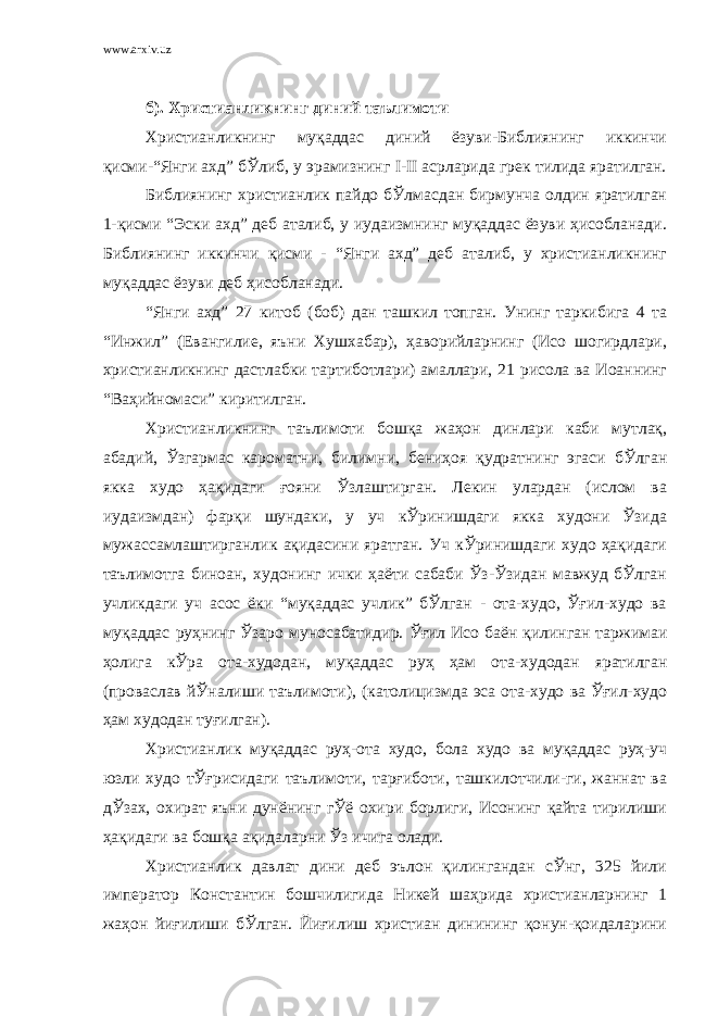 www.arxiv.uz б). Христианликнинг диний таълимоти Христианликнинг муқаддас диний ёзуви-Библиянинг иккинчи қисми-“Янги ахд” бЎлиб, у эрамизнинг I-II асрларида грек тилида яратилган. Библиянинг христианлик пайдо бЎлмасдан бирмунча олдин яратилган 1-қисми “Эски ахд” деб аталиб, у иудаизмнинг муқаддас ёзуви ҳисобланади. Библиянинг иккинчи қисми - “Янги ахд” деб аталиб, у христианликнинг муқаддас ёзуви деб ҳисобланади. “Янги ахд” 27 китоб (боб) дан ташкил топган. Унинг таркибига 4 та “Инжил” (Евангилие, яъни Хушхабар), ҳаворийларнинг (Исо шогирдлари, христианликнинг дастлабки тартиботлари) амаллари, 21 рисола ва Иоаннинг “Ваҳийномаси” киритилган. Христианликнинг таълимоти бошқа жаҳон динлари каби мутлақ, абадий, Ўзгармас кароматни, билимни, бениҳоя қудратнинг эгаси бЎлган якка худо ҳақидаги ғояни Ўзлаштирган. Лекин улардан (ислом ва иудаизмдан) фарқи шундаки, у уч кЎринишдаги якка худони Ўзида мужассамлаштирганлик ақидасини яратган. Уч кЎринишдаги худо ҳақидаги таълимотга биноан, худонинг ички ҳаёти сабаби Ўз-Ўзидан мавжуд бЎлган учликдаги уч асос ёки “муқаддас учлик” бЎлган - ота-худо, Ўғил-худо ва муқаддас руҳнинг Ўзаро муносабатидир. Ўғил Исо баён қилинган таржимаи ҳолига кЎра ота-худодан, муқаддас руҳ ҳам ота-худодан яратилган (проваслав йЎналиши таълимоти), (католицизмда эса ота-худо ва Ўғил-худо ҳам худодан туғилган). Христианлик муқаддас руҳ-ота худо, бола худо ва муқаддас руҳ-уч юзли худо тЎғрисидаги таълимоти, тарғиботи, ташкилотчили-ги, жаннат ва дЎзах, охират яъни дунёнинг гЎё охири борлиги, Исонинг қайта тирилиши ҳақидаги ва бошқа ақидаларни Ўз ичига олади. Христианлик давлат дини деб эълон қилингандан сЎнг, 325 йили император Константин бошчилигида Никей шаҳрида христианларнинг 1 жаҳон йиғилиши бЎлган. Йиғилиш христиан динининг қонун-қоидаларини 