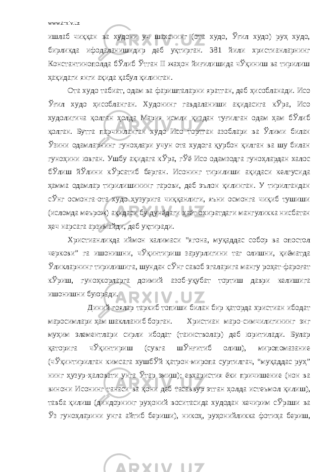 www.arxiv.uz ишлаб чиққан ва худони уч шахснинг (ота худо, Ўғил худо) руҳ худо, бирликда ифодаланишидир деб уқтирган. 381 йили христианларнинг Константинополда бЎлиб Ўтган II жаҳон йиғилишида чЎқиниш ва тирилиш ҳақидаги янги ақида қабул қилинган. Ота худо табиат, одам ва фаришталарни яратган, деб ҳисобланади. Исо Ўғил худо ҳисобланган. Худонинг гавдаланиши ақидасига кЎра, Исо худолигича қолган ҳолда Мария исмли қиздан туғилган одам ҳам бЎлиб қолган. Бутга парчинланган худо Исо тортган азоблари ва Ўлими билан Ўзини одамларнинг гуноҳлари учун ота худога қурбон қилган ва шу билан гуноҳини ювган. Ушбу ақидага кЎра, гЎё Исо одамзодга гуноҳлардан халос бЎлиш йЎлини кЎрсатиб берган. Исонинг тирилиши ақидаси келгусида ҳамма одамлар тирилишининг гарови, деб эълон қилинган. У тирилгандан сЎнг осмонга-ота худо ҳузурига чиққанлиги, яъни осмонга чиқиб тушиши (исломда меърож) ақидаси бу дунёдаги ҳаёт охиратдаги мангуликка нисбатан ҳеч нарсага арзимайди, деб уқтиради. Христианликда иймон калимаси “ягона, муқаддас собор ва опостол черкови” га ишонишни, чЎқинтириш зарурлигини таг олишни, қиёматда Ўликларнинг тирилишига, шундан сЎнг савоб эгаларига мангу роҳат-фароғат кЎриш, гуноҳкорларга доимий азоб-уқубат тортиш даври келишига ишонишни буюради. Диний ғоялар таркиб топиши билан бир қаторда христиан ибодат маросимлари ҳам шаклланиб борган. Христиан маро-симчилигининг энг муҳим элементлари сирли ибодат (таинстволар) деб юритилади. Булар қаторига чЎқинтириш (сувга шЎнғитиб олиш), миропомазание (чЎқинтирилган кимсага хушбЎй қатрон-миропа суртилгач, “муқаддас руҳ” нинг ҳузур-ҳаловати унга Ўтар эмиш); евхаристия ёки причишение (нон ва винони Исонинг танаси ва қони деб тасаввур этган ҳолда истеъмол қилиш), тавба қилиш (диндорнинг руҳоний воситасида худодан кечирим сЎраши ва Ўз гуноҳларини унга айтиб бериши), никоҳ, руҳонийликка фотиҳа бериш, 