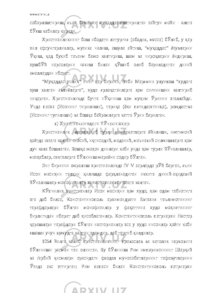 www.arxiv.uz соборлаштириш, яъни беморни муқаддаслаштирилган зайтун мойи - елега бЎяш кабилар киради. Христианликнинг бош ибодати литургия (обедня, месса) бЎлиб, у ҳар хил афсунгарликлар, музика чалиш, ашула айтиш, “муқаддас” ёзувларни Ўқиш, қад букиб таъзим бажо келтириш, шам ва чироқларни ёндириш, хушбЎй нарсаларни чекиш билан қЎшиб олиб бориладиган диний амаллардан иборат. “Муқаддас учлик” нинг ҳар бирини, Биби Марямни улуғлаш “худога хуш келган авлиёларга”, худо ярлақаганларга ҳам сиғинишни келтириб чиқарган. Христианликда бутга чЎқиниш ҳам муҳим Ўринни эгаллайди. Унда пасха (Исонинг тирилиши), тариқа (ёки пятидесятница), рождество (Исонинг туғилиши) ва бошқа байрамларга катта Ўрин берилган. в) Христианликдаги йЎналишлар Христианлик шаклланиб турли мамлакатларга ёйилиши, ижтимоий ҳаётда юзага келган сиёсий, иқтисодий, маданий, маънавий силжишларга ҳам дуч кела бошлаган. Бошқа жаҳон динлари каби унда ҳам турли йЎналишлар, мазҳаблар, секталарга бЎлиниш жараёни содир бЎлган. Энг биринчи ажралиш христианликда IV-V асрларда рЎй берган, яъни Исои масиҳни талқин қилишда фарқланадиган иккита диний-ақидавий йЎналишлар-монофизилар ва несторианлар юзага келган. КЎпчилик христианлар Исои масиҳни ҳам худо, ҳам одам табиатига эга деб билса, Константинополь архимандрати Евтахия таълимотининг тарафдорлари бЎлган монофизилар у фақатгина худо моҳиятининг бирлигидан иборат деб ҳисоблаганлар. Константинополь патриархи Нестор қарашлари тарафдори бЎлган несторианлар эса у худо инсонлар ҳаёти каби яшаши учун вужудга келган одамдир, деб тарғиб қилдилар. 1054 йилга келиб христианликнинг православ ва католик черковига бЎлиниши расман тан олинган. Бу бЎлиниш Рим империясининг Шарқий ва /арбий қисмлари орасидаги феодал муносабатларнинг тафовутларини Ўзида акс эттирган; Рим папаси билан Константинополь патриархи 