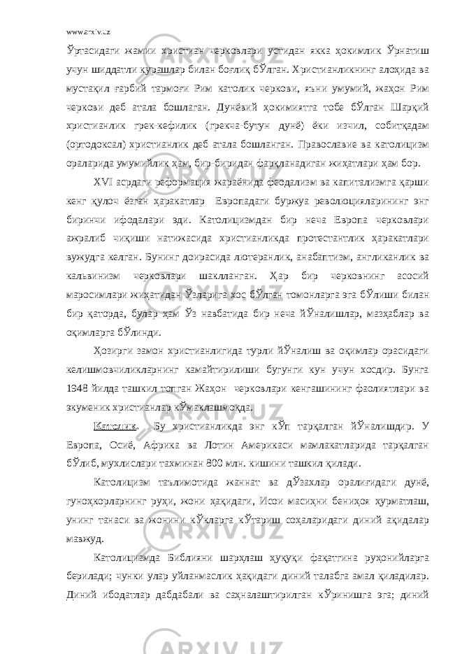 www.arxiv.uz Ўртасидаги жамии христиан черковлари устидан якка ҳокимлик Ўрнатиш учун шиддатли курашлар билан боғлиқ бЎлган. Христианликнинг алоҳида ва мустақил ғарбий тармоғи Рим католик черкови, яъни умумий, жаҳон Рим черкови деб атала бошлаган. Дунёвий ҳокимиятга тобе бЎлган Шарқий христианлик грек-кефилик (грекча-бутун дунё) ёки изчил, собитқадам (ортодоксал) христианлик деб атала бошланган. Православие ва католицизм ораларида умумийлик ҳам, бир-биридан фарқланадиган жиҳатлари ҳам бор. ХVI асрдаги реформация жараёнида феодализм ва капитализмга қарши кенг қулоч ёзган ҳаракатлар Европадаги буржуа революцияларининг энг биринчи ифодалари эди. Католицизмдан бир неча Европа черковлари ажралиб чиқиши натижасида христианликда протестантлик ҳаракатлари вужудга келган. Бунинг доирасида лютеранлик, анабаптизм, англиканлик ва кальвинизм черковлари шаклланган. Ҳар бир черковнинг асосий маросимлари жиҳатидан Ўзларига хос бЎлган томонларга эга бЎлиши билан бир қаторда, булар ҳам Ўз навбатида бир неча йЎналишлар, мазҳаблар ва оқимларга бЎлинди. Ҳозирги замон христианлигида турли йЎналиш ва оқимлар орасидаги келишмовчиликларнинг камайтирилиши бугунги кун учун хосдир. Бунга 1948 йилда ташкил топган Жаҳон черковлари кенгашининг фаолиятлари ва экуменик христианлар кЎмаклашмоқда. Католик . Бу христианликда энг кЎп тарқалган йЎналишдир. У Европа, Осиё, Африка ва Лотин Америкаси мамлакатларида тарқалган бЎлиб, мухлислари тахминан 800 млн. кишини ташкил қилади. Католицизм таълимотида жаннат ва дЎзахлар оралиғидаги дунё, гуноҳкорларнинг руҳи, жони ҳақидаги, Исои масиҳни бениҳоя ҳурматлаш, унинг танаси ва жонини кЎкларга кЎтариш соҳаларидаги диний ақидалар мавжуд. Католицизмда Библияни шарҳлаш ҳуқуқи фақатгина руҳонийларга берилади; чунки улар уйланмаслик ҳақидаги диний талабга амал қиладилар. Диний ибодатлар дабдабали ва саҳналаштирилган кЎринишга эга; диний 