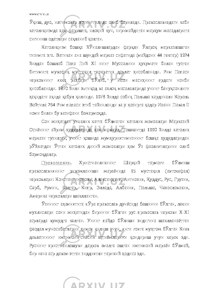 www.arxiv.uz Ўқиш, дуо, илтижолар лотин тилида олиб борилади. Православиедаги каби католицизмда ҳам фаришта, илоҳий куч, чиримайдиган марҳум жасадларига сиғиниш одатлари сақланиб қолган. Католицизм бошқа йЎналишлардан фарқли Ўлароқ марказлашган тизимга эга. Ватикан ана шундай марказ сифатида (майдони 44 гектар) 1924 йилдан бошлаб Папа Пий ХI нинг Муссолини ҳукумати билан тузган битимига мувофиқ мустақил теократик давлат ҳисобланади. Рим Папаси черковнинг якка раҳбари бЎлиб, у Исои масиҳнинг ердаги ноиби ҳисобланади. 1870 йили эътиқод ва ахлоқ масалаларида унинг бенуқсонлиги ҳақидаги ақида қабул қилинди. 1978 йилда собиқ Польша кардинали Король Войтила 264-Рим папаси этиб тайинланди ва у ҳозирга қадар Иоанн Павел II номи билан бу вазифани бажармоқда. Сон жиҳатдан унчалик катта бЎлмаган католик жамоалари Марказий Осиёнинг айрим ҳудудларида ҳам мавжуд. Тошкентда 1990 йилда католик маркази тузилган, унинг қошида жумҳуриятимизнинг бошқа ҳудудларидан рЎйхатдан Ўтган католик диний жамоалари ҳам Ўз фаолиятларини олиб бормоқдалар. Православия. Христианликнинг Шарқий тармоғи бЎлмиш православиянинг ривожланиши жараёнида 15 мустақил (автокефал) черковлари: Константинополь, Александрия, Антиохия, Қуддус, Рус, Грузия, Серб, Румин, Болгар, Кипр, Эллада, Албания, Польша, Чехословакия, Америка черковлари шаклланган. Ўзининг аҳамиятига кЎра православ дунёсида бешинчи бЎлган, лекин мухлислари сони жиҳатидан биринчи бЎлган рус православ черкови Х-ХI асрларда вужудга келган. Унинг пайдо бЎлиши эндигина шаклланаётган феодал муносабатларни ҳимоя қилиш учун, янги ғояга муҳтож бЎлган Киев давлатининг ижтимоий-сиёсий эҳтиёжларини қондириш учун керак эди. Руснинг христианлашуви дарров амалга ошган ижтимоий жараён бЎлмай, бир неча аср давом этган зиддиятли тарихий ҳодиса эди. 