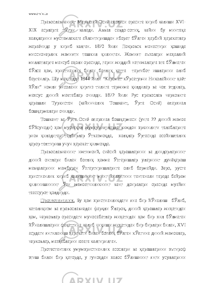 www.arxiv.uz Православиенинг Марказий Осиё аҳолиси орасига кириб келиши ХVI- ХIХ асрларга тЎғри келади. Аввал савдо-сотиқ, кейин бу минтақа халқларини мустамлакага айлантиришдан иборат бЎлган ҳарбий ҳаракатлар жараёнида у кириб келган. 1870 йили Покровск монастири қошида миссионерлик жамияти ташкил қилинган. Жамият аъзолари маҳаллий миллатларга мансуб аҳоли орасида, гарчи жиддий натижаларга эга бЎлмаган бЎлса ҳам, христианлик билан боғлиқ катта тарғибот ишларини олиб борганлар. Шу мақсадда 1844 йили “Каромат кЎрсатувчи Николайнинг ҳаёт йЎли” номли рисолани қирғиз тилига таржима қилдилар ва чоп этдилар, махсус диний мактаблар очилди. 1872 йили Рус православ черковига қарашли Туркистон (кейинчалик Тошкент, Ўрта Осиё) епархиал бошқармалари очилди. Тошкент ва Ўрта Осиё епархиал бошқармаси (унга 22 диний жамоа бЎйсунади) ҳам мустақил жумҳуриятларда виждон эркинлиги талабларига риоя қиладиган тадбирлар Ўтказмоқда, халқлар Ўртасида осойишталик қарор топтириш учун ҳаракат қилмоқда. Православиенинг ижтимоий, сиёсий қарашларини ва диндорларнинг диний онглари билан боғлиқ ҳамма Ўзгаришлар уларнинг дунёқараш мавқеларини мажбуран Ўзгартиришларига олиб бормайди. Зеро, русга христианлик кириб келишининг минг йиллигини тантанали тарзда байрам қилинишининг Ўзи жамоатчиликнинг кенг доиралари орасида муайян таассурот қолдирди. Протестантлик. Бу ҳам христианликдаги яна бир йЎналиш бЎлиб, католицизм ва православиедан фарқли Ўлароқ, диний қарашлар жиҳатидан ҳам, черковлар орасидаги муносабатлар жиҳатидан ҳам бир хил бЎлмаган йЎналишларни фақатгина келиб чиқиши жиҳатидан бир-бирлари билан, ХVI асрдаги янгиланиш ҳаракати билан боғлиқ бЎлган кЎпгина диний жамоалар, черковлар, мазҳабларни юзага келтирилган. Протестантлик умумхристианлик асослари ва қарашларини эътироф этиш билан бир қаторда, у гуноҳдан халос бЎлишнинг янги усулларини 