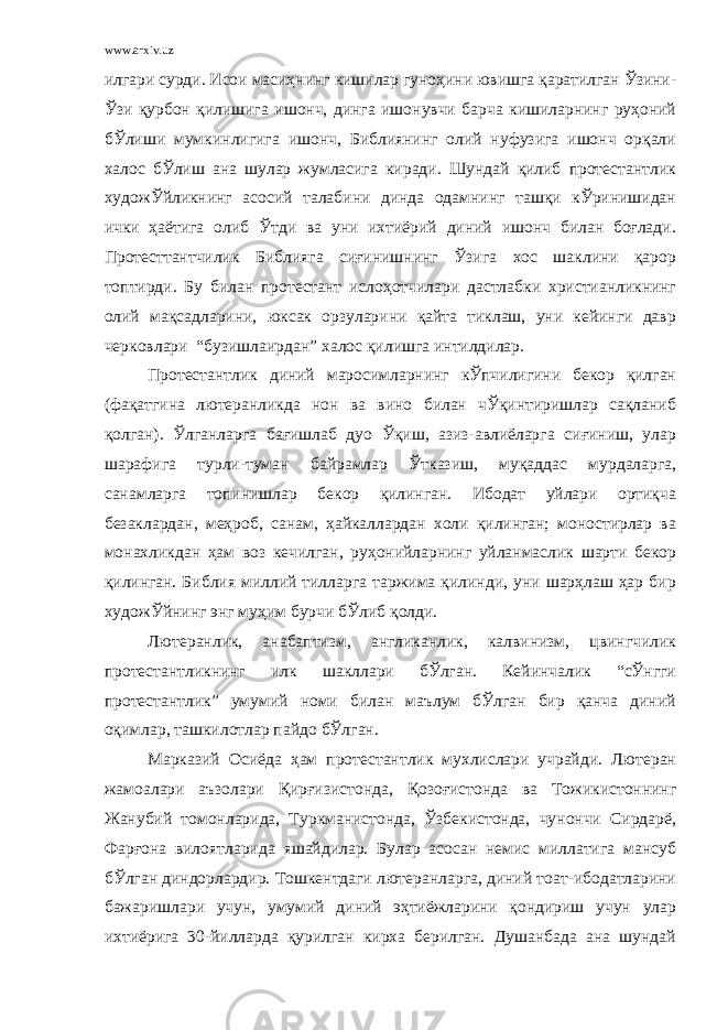 www.arxiv.uz илгари сурди. Исои масиҳнинг кишилар гуноҳини ювишга қаратилган Ўзини- Ўзи қурбон қилишига ишонч, динга ишонувчи барча кишиларнинг руҳоний бЎлиши мумкинлигига ишонч, Библиянинг олий нуфузига ишонч орқали халос бЎлиш ана шулар жумласига киради. Шундай қилиб протестантлик художЎйликнинг асосий талабини динда одамнинг ташқи кЎринишидан ички ҳаётига олиб Ўтди ва уни ихтиёрий диний ишонч билан боғлади. Протесттантчилик Библияга сиғинишнинг Ўзига хос шаклини қарор топтирди. Бу билан протестант ислоҳотчилари дастлабки христианликнинг олий мақсадларини, юксак орзуларини қайта тиклаш, уни кейинги давр черковлари “бузишлаирдан” халос қилишга интилдилар. Протестантлик диний маросимларнинг кЎпчилигини бекор қилган (фақатгина лютеранликда нон ва вино билан чЎқинтиришлар сақланиб қолган). Ўлганларга бағишлаб дуо Ўқиш, азиз-авлиёларга сиғиниш, улар шарафига турли-туман байрамлар Ўтказиш, муқаддас мурдаларга, санамларга топинишлар бекор қилинган. Ибодат уйлари ортиқча безаклардан, меҳроб, санам, ҳайкаллардан холи қилинган; моностирлар ва монахликдан ҳам воз кечилган, руҳонийларнинг уйланмаслик шарти бекор қилинган. Библия миллий тилларга таржима қилинди, уни шарҳлаш ҳар бир художЎйнинг энг муҳим бурчи бЎлиб қолди. Лютеранлик, анабаптизм, англиканлик, калвинизм, цвингчилик протестантликнинг илк шакллари бЎлган. Кейинчалик “сЎнгги протестантлик” умумий номи билан маълум бЎлган бир қанча диний оқимлар, ташкилотлар пайдо бЎлган. Марказий Осиёда ҳам протестантлик мухлислари учрайди. Лютеран жамоалари аъзолари Қирғизистонда, Қозоғистонда ва Тожикистоннинг Жанубий томонларида, Туркманистонда, Ўзбекистонда, чунончи Сирдарё, Фарғона вилоятларида яшайдилар. Булар асосан немис миллатига мансуб бЎлган диндорлардир. Тошкентдаги лютеранларга, диний тоат-ибодатларини бажаришлари учун, умумий диний эҳтиёжларини қондириш учун улар ихтиёрига 30-йилларда қурилган кирха берилган. Душанбада ана шундай 