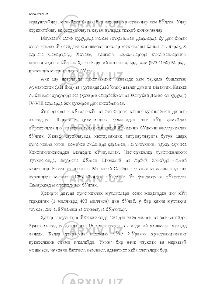 www.arxiv.uz зардуштийлар, монийлар билан бир қаторда христианлар ҳам бЎлган. Улар қорахитойлар ва сосонийларга қарам ерларда таъқиб қилинганлар. Марказий Осиё ҳудудида ислом тарқатилган даврларда бу дин билан христианлик Ўртасидаги келишмовчиликлар кескинлаша бошлаган. Бироқ, Х асргача Самарқанд, Хоразм, Тошкент вилоятларида христианларнинг манзилгоҳлари бЎлган. Ҳатто Беруний яшаган даврда ҳам (973-1050) Марвда православ митрополияси бЎлган. Ана шу даврларда христианлик Кавказда ҳам тарқала бошлаган; Арманистон (301 йил) ва Грузияда (318 йили) давлат динига айланган. Кавказ Албанияси ҳудудида эса (ҳозирги Озарбайжон ва Жанубий Доғистон ҳудуди) IV-VIII асрларда ёки ҳукмрон дин ҳисобланган. Ўша даврдаги кЎпдан-кЎп ва бир-бирига қарши курашаётган динлар орасидаги Шарқнинг ҳукмронлари томонидан энг кЎп ҳомийлик кЎрсатилган дин христианликнинг шарқий йЎналиши бЎлмиш несторианлик бЎлган. Халиф саройларида несторианлик патриархларига бутун шарқ христианлигининг ҳомийси сифатида қаралган, патриархнинг қароргоҳи эса Константинополдан Бағдодга кЎчирилган. Несторианлар христианликни Туркистонда, амургача бЎлган Шимолий ва /арбий Хитойда тарғиб қилганлар. Несторианликнинг Марказий Осиёдаги таянчи ва исломга қарши курашдаги маркази 1257 йилдан сЎнггина Ўз фаолиятини тЎхтатган Самарқанд митрополияси бЎлган. Ҳозирги даврда христианлик мухлислари сони жиҳатидан энг кЎп тарқалган (1 миллиард 400 миллион) дин бЎлиб, у бир қанча мустақил черков, секта, йЎналиш ва оқимларга бЎлинади. Ҳозирги мустақил Ўзбекистонда 120 дан зиёд миллат ва элат яшайди. Булар орасидаги диндорлар 15 конфессияга, яъни диний уюшмага эътиқод қилади. Булар доирасида исломдан сЎнг 2-Ўринни христианликнинг православие оқими эгаллайди. Унинг бир неча черкови ва марказий уюшмаси, чунончи баптист, иеговист, адвентист каби секталари бор. 