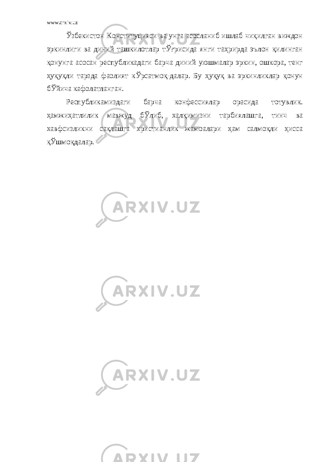 www.arxiv.uz Ўзбекистон Конституцияси ва унга асосланиб ишлаб чиқилган виждон эркинлиги ва диний ташкилотлар тЎғрисида янги таҳрирда эълон қилинган қонунга асосан республикадаги барча диний уюшмалар эркин, ошкора, тенг ҳуқуқли тарзда фаолият кЎрсатмоқ-далар. Бу ҳуқуқ ва эркинликлар қонун бЎйича кафолатланган. Республикамиздаги барча конфессиялар орасида тотувлик. ҳамжиҳатлилик мавжуд бЎлиб, халқимизни тарбиялашга, тинч ва хавфсизликни сақлашга христианлик жамоалари ҳам салмоқли ҳисса қЎшмоқдалар. 