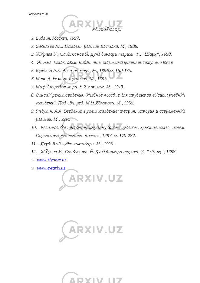 www.arxiv.uz Адабиётлар: 1. Библия. Москва, 1997. 2. Васильев А.С. История религий Востока. М., 1989. 3. ЖЎраев У., Саиджонов Й. Дунё динлари тарихи. Т., “Шарқ“, 1998. 4. Инжил. Стокгольм. Библиянинг таржима қилиш инситути. 1992 й. 5. Кулаков А.Е. Религии мира. М., 1996.сс 150-173. 6. Мень А. История религии. М., 1994. 7. МифЎ народов мира. В 2-х томах. М., 1973. 8. ОсновЎ религиоведения. Учебное пособие для студентов вЎсших учебнЎх заведений. Под обҳ. ред. М.Н.Яблокова. М., 1995. 9. Радугин. А.А. Введение в религиоведение: теория, история и современнЎе религии. М., 1996. 10. РелигиознЎе традиции мира. Буддизм, иудаизм, христианство, ислам. Справочник школьника. Бишкек, 1997. сс 170-282. 11. Яхудий ой-қуёш календари. М., 1990. 12. ЖЎраев У., Саиджонов Й. Дунё динлари тарихи. Т., “Шарқ“, 1998. 13. www.ziyonet.uz 14. www.e-tarix.uz 