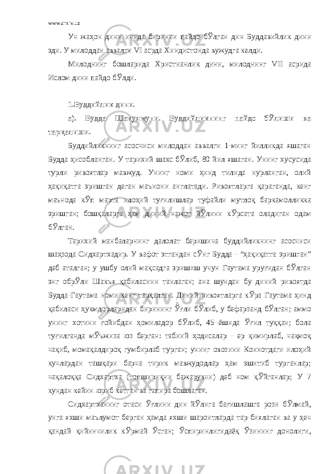 www.arxiv.uz Уч жаҳон дини ичида биринчи пайдо бЎлган дин Буддавийлик дини эди. У милоддан аввалги VI асрда Хиндистонда вужудга келди. Милоднинг бошларида Христианлик дини, милоднинг VII асрида Ислом дини пайдо бЎлди. 1.Буддийлик дини. а). Будда Шакуямуни. Буддийликнинг пайдо бЎлиши ва тарқалиши. Буддийликнинг асосчиси милоддан аввалги 1-минг йилликда яшаган Будда ҳисобланган. У тарихий шахс бЎлиб, 80 йил яшаган. Унинг хусусида турли ривоятлар мавжуд. Унинг номи ҳинд тилида нурланган, олий ҳақиқатга эришган деган маънони англатади. Ривоятларга қараганда, кенг маънода кЎп марта илоҳий туғилишлар туфайли мутлоқ баркамолликка эришган; бошқаларга ҳам диний нажот йЎлини кЎрсата оладиган одам бЎлган. Тарихий манбаларнинг далолат беришича буддийликнинг асосчиси шаҳзода Сидхартхадир. У вафот этгандан сЎнг Будда - “ҳақиқатга эришган” деб аталган; у ушбу олий мақсадга эришиш учун Гаутама уруғидан бЎлган энг обрЎли Шакъя қабиласини танлаган; ана шундан бу диний ривоятда Будда-Гаутама номи кенг тарқалган. Диний ривоятларга кЎра Гаутама ҳинд қабиласи ҳукмдорларидан бирининг Ўғли бЎлиб, у бефарзанд бЎлган; аммо унинг хотини ғойибдан ҳомиладор бЎлиб, 45 ёшида Ўғил туққан; бола туғилганда мЎъжиза юз берган: табиий ҳодисалар - ер қимирлаб, чақмоқ чақиб, момақалдироқ гумбирлаб турган; унинг овозини Коинотдаги илоҳий кучлардан ташқари барча тирик мавжудодлар ҳам эшитиб турганлар; чақалоққа Сидхартха (топшириқни бажарувчи) деб ном қЎйганлар; У 7 кундан кейин юриб кетган ва гапира бошлаган. Сидхартханинг отаси Ўғлини дин йЎлига бағишлашга рози бЎлмай, унга яхши маълумот берган ҳамда яхши шароитларда тар-биялаган ва у ҳеч қандай қийинчилик кЎрмай Ўсган; Ўспиринлигидаёқ Ўзининг донолиги, 