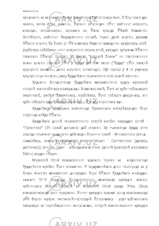 www.arxiv.uz кучлилиги ва эпчиллиги билан ҳаммани ҳайратга солар экан. У бир чолга дуч келган, касал ётган кишини, Ўликни кЎргандан сЎнг ҳаётнинг моҳияти, мақсади, оғирликлари, касаллик ва Ўлим ҳақида Ўйлай бошлаган. Бинобарин, ҳаётнинг беҳудалигини англаб, тарки дунё қилган, дарвеш йЎлига кирган; бу билан у гЎё кишилар бошига тушадиган кулфатлар, азоб- уқубатлар сабаблари-нинг моҳиятига тезроқ етиб, улардан қутулиш йЎлини топмоқчи бЎлган. Ниҳоят, 36 ёшида “ҳақиқий билим” ни топганлигини эълон қилган. Шундан сЎнг у Будда деб ном олган (“будда” сЎзи илоҳий ҳақиқатга эришган, деган маънони англатади). Шу тариқа у 4 та улуғвор ҳақиқат сири очилган, улар буддийлик таълимотига асос қилиб олинган. Қадимги Ҳиндистонда буддийлик шаклланганга қадар мураккаб синфий муносабатлар мавжуд эди. Кишилар олий, Ўрта ва қуйи табақаларга ажратилиб, олийга брахманлар, харбийлар, Ўрта табақага-деҳқонлар, энг қуйи табақага оддий халқ, хизматкор, чЎрилар киритилар эди. Буддийлик қулдорлик жамиятида брахманлик мазҳабларидан бири сифатида пайдо бЎлган. Буддийлик диний таълимотининг асосий манбаи муқаддас китоб - “Грипитака” (Уч савоб донолик) деб аталган. Бу тълимотда Будда учта саватда таълимот қолдирган дейилади: биринчи савоб - Винояпитана (панд - нашҳаблар, ахлоқий меъёрлар); иккинчи сават - Суттапитака (дуолар, достонлар); учинчи сават - Абхидҳаммапитака (диний-фалсафий масалалар баёни) лардан иборат. Марказий Осиё халқларининг қадимги тарихи ва маданиятида буддийлик муайян Ўрин эгаллаган. У зардуштийлик дини таъсирида ва у билан ёнма-ён шаклланган динлардан бири бЎлган буддийлик милоддан аввалги VI-V асрларда Ҳиндистоннинг шимолида вужудга келган; кейинчалик Жануби-Шарқий ва Марказий Осиё ҳамда Узоқ Шарқ мамлакатларида кенг тарқалган. Унинг вужудга келиши ҳинд жамоаларида рЎй берган муҳим ижтимоий-иқтисодий Ўзгаришлар - уруғ-қабилачилик алоқалари ва тартибларининг емирилиши, синфий жамиятларнинг вужудга 