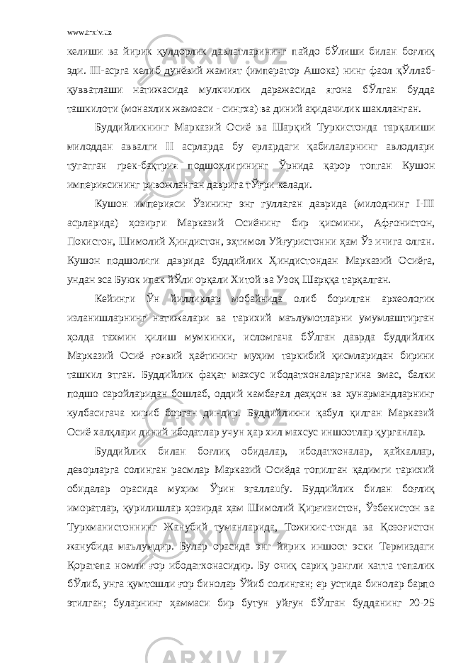 www.arxiv.uz келиши ва йирик қулдорлик давлатларининг пайдо бЎлиши билан боғлиқ эди. III-асрга келиб дунёвий жамият (император Ашока) нинг фаол қЎллаб- қувватлаши натижасида мулкчилик даражасида ягона бЎлган будда ташкилоти (монахлик жамоаси - сингха) ва диний ақидачилик шаклланган. Буддийликнинг Марказий Осиё ва Шарқий Туркистонда тарқалиши милоддан аввалги II асрларда бу ерлардаги қабилаларнинг авлодлари тугатган грек-бақтрия подшоҳлигининг Ўрнида қарор топган Кушон империясининг ривожланган даврига тЎғри келади. Кушон империяси Ўзининг энг гуллаган даврида (милоднинг I-III асрларида) ҳозирги Марказий Осиёнинг бир қисмини, Афғонистон, Покистон, Шимолий Ҳиндистон, эҳтимол Уйғуристонни ҳам Ўз ичига олган. Кушон подшолиги даврида буддийлик Ҳиндистондан Марказий Осиёга, ундан эса Буюк ипак йЎли орқали Хитой ва Узоқ Шарққа тарқалган. Кейинги Ўн йилликлар мобайнида олиб борилган археологик изланишларнинг натижалари ва тарихий маълумотларни умумлаштирган ҳолда тахмин қилиш мумкинки, исломгача бЎлган даврда буддийлик Марказий Осиё ғоявий ҳаётининг муҳим таркибий қисмларидан бирини ташкил этган. Буддийлик фақат махсус ибодатхоналаргагина эмас, балки подшо саройларидан бошлаб, оддий камбағал деҳқон ва ҳунармандларнинг кулбасигача кириб борган диндир. Буддийликни қабул қилган Марказий Осиё халқлари диний ибодатлар учун ҳар хил махсус иншоотлар қурганлар. Буддийлик билан боғлиқ обидалар, ибодатхоналар, ҳайкаллар, деворларга солинган расмлар Марказий Осиёда топилган қадимги тарихий обидалар орасида муҳим Ўрин эгаллаufy. Буддийлик билан боғлиқ иморатлар, қурилишлар ҳозирда ҳам Шимолий Қирғизистон, Ўзбекистон ва Туркманистоннинг Жанубий туманларида, Тожикис-тонда ва Қозоғистон жанубида маълумдир. Булар орасида энг йирик иншоот эски Термиздаги Қоратепа номли ғор ибодатхонасидир. Бу очиқ сариқ рангли катта тепалик бЎлиб, унга қумтошли ғор бинолар Ўйиб солинган; ер устида бинолар барпо этилган; буларнинг ҳаммаси бир бутун уйғун бЎлган будданинг 20-25 