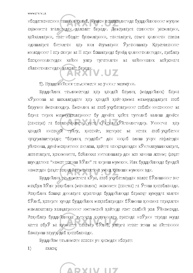 www.arxiv.uz ибодатхонасини ташкил қилиб, Кушон подшоҳлигида буддийликнинг муҳим аҳамиятга эгалигидан далолат беради. Деворларга солинган расмларни, ҳайкалларни, тоат-ибодат буюмларини, тангаларга, совға қилинган сопол идишларга битилган ҳар хил ёзувларни Ўрганишлар Қоратепанинг милоднинг I аср охири ва II асри бошларида бунёд қилинганлигидан, араблар босқинчилигидан кейин улар тугатилган ва кейинчалик вайронага айланганлигидан далолат беради. б). Буддавийлик таълимоти ва унинг мазмуни. Буддийлик таълимотида ҳар қандай борлиқ (моддийлик) барча кЎриниш ва шакллардаги ҳар қандай ҳаёт-ҳамма мавжудодларга азоб берувчи ёмонликдир. Ёмонлик ва азоб-уқубатларнинг сабаби-инсоннинг ва барча тирик мавжудотларнинг бу дунёга қайта туғилиб келиш дунёси (сансара) га боғланганлиги, унга кЎнгил қЎйганлигидир. Унингча ҳар қандай инсоний туйғу, ҳиссиёт, эҳтирос ва истак азоб-уқубатни чуқурлаштиради; “борлиқ гирдоби” дан чиқиб олиш учун ғафлатдан уйғониш, дунё моҳиятини англаш, ҳаётга чанқоқликдан кЎнгилхушликларга, лаззатларга, ҳокимиятга, бойликка интилишлар-дан воз кечиш лозим; фақат шундагина “нажот топиш йЎли” га кириш мумкин. Илк буддийликда бундай нажотдан фақат зоҳид ёки монахгина умид қилиши мумкин эди. Буддийлик таълимотига кЎра, азоб-уқубатлардан халос бЎлишнинг энг мақбул йЎли роҳиблик (монахлик) жамияти (сангха) га Ўтиш ҳисобланади. Роҳиблик бошқа динларга қараганда буддийликда барвақт вужудга келган бЎлиб, ҳозирги кунда буддийлик маҳзабларидан бЎлмиш ҳинаяна тарқалган мамлакатлар халқларининг ижтимоий ҳаётида ғоят салбий рол Ўйнамоқда. Роҳиблар буддийликка эътиқод қилувчилар орасида ноЎрин тарзда жуда катта обрЎ ва ҳурматга сазовар бЎлиб, уларга итоат этиш ва айтганини бажариш зарур, деб ҳисобланади. Буддийзм таълимоти асосан уч қисмдан иборат: 1) ахлоқ; 