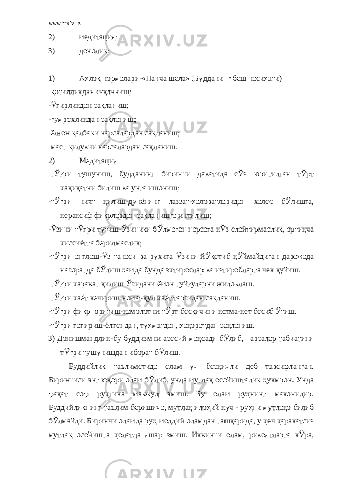 www.arxiv.uz 2) медитация; 3) донолик; 1) Ахлоқ нормалари-«Панча шела» (Будданинг беш насихати) -қотилликдан сақланиш; -Ўғирликдан сақланиш; -гумрохликдан сақланиш; -ёлғон қалбаки нарсалардан сақланиш; -маст қилувчи нарсалардан сақланиш. 2) Медитация -тЎғри тушуниш, будданинг биринчи даватида сЎз юритилган тЎрт хақиқатни билиш ва унга ишониш; -тЎғри ният қилиш-дунёнинг лаззат-халоватларидан халос бЎлишга, кераксиф фикрлардан сақланишга интилиш; -Ўзини тЎғри тутиш-Ўзиники бЎлмаган нарсага кЎз олайтирмаслик, ортиқча хиссиётга берилмаслик; -тЎғри англаш-Ўз танаси ва рухига Ўзини йЎқотиб қЎймайдиган даражада назоратда бЎлиш хамда бунда эхтирослар ва изтиробларга чек қуйиш. -тЎғри харакат қилиш-Ўзидани ёмон туйғуларни жиловлаш. -тЎғри хаёт кечириш-номаъқул хаёт тарзидан сақланиш. -тЎғри фикр юритиш-камолотни тЎрт босқичини кетма-кет босиб Ўтиш. -тЎғри гапириш-ёлғондан, тухматдан, хақоратдан сақланиш. 3) Донишмандлик-бу буддизмни асосий мақсади бЎлиб, нарсалар табиатини тЎғри тушунишдан иборат бЎлиш. Буддийлик таълимотида олам уч босқичли деб тавсифланган. Биринчиси энг юқори олам бЎлиб, унда мутлақ осойишталик ҳукмрон. Унда фақат соф руҳгина мавжуд эмиш. Бу олам руҳнинг маконидир. Буддийликнинг таълим беришича, мутлақ илоҳий куч - руҳни мутлақо билиб бЎлмайди. Биринчи оламда руҳ моддий оламдан ташқарида, у ҳеч ҳаракатсиз мутлақ осойишта ҳолатда яшар эмиш. Иккинчи олам, ривоятларга кЎра, 