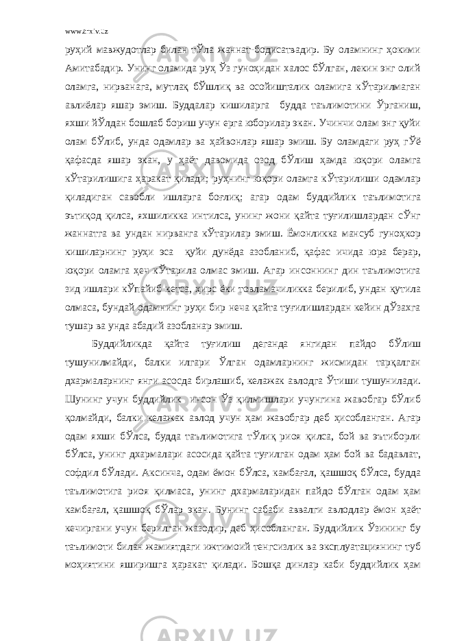 www.arxiv.uz руҳий мавжудотлар билан тЎла жаннат-бодисатвадир. Бу оламнинг ҳокими Амитабадир. Унинг оламида руҳ Ўз гуноҳидан халос бЎлган, лекин энг олий оламга, нирванага, мутлақ бЎшлиқ ва осойишталик оламига кЎтарилмаган авлиёлар яшар эмиш. Буддалар кишиларга будда таълимотини Ўрганиш, яхши йЎлдан бошлаб бориш учун ерга юборилар экан. Учинчи олам энг қуйи олам бЎлиб, унда одамлар ва ҳайвонлар яшар эмиш. Бу оламдаги руҳ гЎё қафасда яшар экан, у ҳаёт давомида озод бЎлиш ҳамда юқори оламга кЎтарилишига ҳаракат қилади; руҳнинг юқори оламга кЎтарилиши одамлар қиладиган савобли ишларга боғлиқ; агар одам буддийлик таълимотига эътиқод қилса, яхшиликка интилса, унинг жони қайта туғилишлардан сЎнг жаннатга ва ундан нирванга кЎтарилар эмиш. Ёмонликка мансуб гуноҳкор кишиларнинг руҳи эса қуйи дунёда азобланиб, қафас ичида юра берар, юқори оламга ҳеч кЎтарила олмас эмиш. Агар инсоннинг дин таълимотига зид ишлари кЎпайиб кетса, ҳирс ёки товламачиликка берилиб, ундан қутила олмаса, бундай одамнинг руҳи бир неча қайта туғилишлардан кейин дЎзахга тушар ва унда абадий азобланар эмиш. Буддийликда қайта туғилиш деганда янгидан пайдо бЎлиш тушунилмайди, балки илгари Ўлган одамларнинг жисмидан тарқалган дхармаларнинг янги асосда бирлашиб, келажак авлодга Ўтиши тушунилади. Шунинг учун буддийлик инсон Ўз қилмишлари учунгина жавобгар бЎлиб қолмайди, балки келажак авлод учун ҳам жавобгар деб ҳисобланган. Агар одам яхши бЎлса, будда таълимотига тЎлиқ риоя қилса, бой ва эътиборли бЎлса, унинг дхармалари асосида қайта туғилган одам ҳам бой ва бадавлат, софдил бЎлади. Аксинча, одам ёмон бЎлса, камбағал, қашшоқ бЎлса, будда таълимотига риоя қилмаса, унинг дхармаларидан пайдо бЎлган одам ҳам камбағал, қашшоқ бЎлар экан. Бунинг сабаби аввалги авлодлар ёмон ҳаёт кечиргани учун берилган жазодир, деб ҳисобланган. Буддийлик Ўзининг бу таълимоти билан жамиятдаги ижтимоий тенгсизлик ва эксплуатациянинг туб моҳиятини яширишга ҳаракат қилади. Бошқа динлар каби буддийлик ҳам 