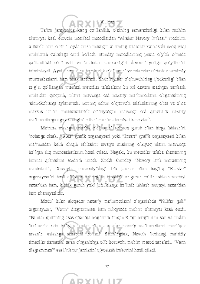 Xulosa Ta’im jarayonida keng qo’llanilib, o`zining samaradorligi bilan muhim ahamiyat kasb etuvchi interfaol metodlardan “Alisher Navoiy lirikasi” modulini o`tishda ham o`rinli foydalanish mashg`ulotlarning talabalar xotirasida uzoq vaqt muhrlanib qolishiga omil bo`ladi. Bunday metodlarning puxta o`ylab o`rnida qo`llanilishi o`qituvchi va talabalar hamkorligini davomli yo`lga qo`yilishini ta’minlaydi. Ayni choqda bu hamkorlik o`qituvchi va talabalar o`rtasida samimiy munosabatlarni ham shakllantiradi. Shuningdek, o`qituvchining ijodkorligi bilan to`g`ri qo`llangan interfaol metodlar talabalarni bir xil davom etadigan zerikarli muhitdan qutqarib, ularni mavzuga oid nazariy ma’lumotlarni o`rganishning ishtirokchisiga aylantiradi. Buning uchun o`qituvchi talabalarning o`rta va o`rta maxsus ta’lim muassasalarida o`tilayotgan mavzuga oid qanchalik nazariy ma’lumotlarga ega ekanligini bilishi muhim ahamiyat kasb etadi. Ma’ruza mashg’ulotlarida o`qituvchi ko`proq guruh bilan birga ishlashini inobatga olsak, “BBB” grafik organayzeri yoki “Insert” grafik organayzeri bilan ma’ruzadan kelib chiqib ishlashni tavsiya etishning o`ziyoq ularni mavzuga bo`lgan iliq munosabatlarini hosil qiladi. Negaki, bu metodlar talaba shaxsining hurmat qilinishini sezdirib turadi. Xuddi shunday “Navoiy lirik merosining manbalari”, “Xazoyin ul-maoniy”dagi lirik janrlar bilan bog’liq “Klaster” organayzerini hosil qilish bilan bog`liq topshiriqlar guruh bo`lib ishlash nuqtayi nazaridan ham, kichik guruh yoki juftliklarga bo’linib ishlash nuqtayi nazaridan ham ahamiyatlidir. Modul bilan aloqador nazariy ma’lumotlarni o`rganishda “Nilifar guli” organayzeri, “Venn” diagrammasi ham nihoyatda muhim ahamiyat kasb etadi. “Nilufar guli”ning asos qismiga bog’lanib turgan 9 “gulbarg”i shu son va undan ikki-uchta kata bo’lgan sonlar bilan aloqador nazariy ma’lumotlarni mantiqqa tayanib, eslashga sababchi bo’ladi. Shuningdek, Navoiy ijodidagi ma’rifiy timsollar tizmasini teran o`rganishga olib boruvchi muhim metod sanaladi. “Venn diagrammasi” esa lirik tur janrlarini qiyoslash imkonini hosil qiladi. 77 