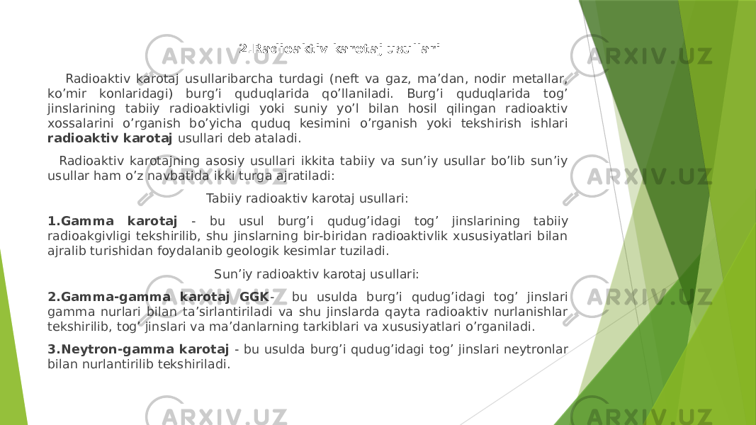  2.Radioaktiv karotaj usullari Radioaktiv karotaj usullaribarcha turdagi (neft va gaz, maʼdan, nodir metallar, koʼmir konlaridagi) burgʼi quduqlarida qoʼllaniladi. Burgʼi quduqlarida togʼ jinslarining tabiiy radioaktivligi yoki suniy yoʼl bilan hosil qilingan radioaktiv xossalarini oʼrganish boʼyicha quduq kesimini oʼrganish yoki tekshirish ishlari radioaktiv karotaj usullari deb ataladi. Radioaktiv karotajning asosiy usullari ikkita tabiiy va sunʼiy usullar boʼlib sunʼiy usullar ham oʼz navbatida ikki turga ajratiladi: Tabiiy radioaktiv karotaj usullari: 1.Gamma karotaj - bu usul burgʼi qudugʼidagi togʼ jinslarining tabiiy radioakgivligi tekshirilib, shu jinslarning bir-biridan radioaktivlik xususiyatlari bilan ajralib turishidan foydalanib geologik kesimlar tuziladi. Sunʼiy radioaktiv karotaj usullari: 2.Gamma-gamma karotaj GGK - bu usulda burgʼi qudugʼidagi togʼ jinslari gamma nurlari bilan taʼsirlantiriladi va shu jinslarda qayta radioaktiv nurlanishlar tekshirilib, togʼ jinslari va maʼdanlarning tarkiblari va xususiyatlari oʼrganiladi. 3.Neytron-gamma karotaj - bu usulda burgʼi qudugʼidagi togʼ jinslari neytronlar bilan nurlantirilib tekshiriladi. 