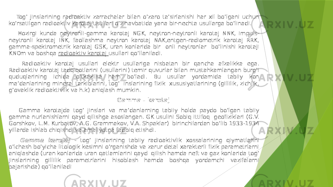  Togʼ jinslarining radioaktiv zarrachalar bilan oʼzaro taʼsirlanishi har xil boʼlgani uchun koʼrsatilgan radioaktiv karotaj usullari oʼz navbatida yana bir-nechta usullarga boʼlinadi. Hozirgi kunda neytronli-gamma karotaj NGK, neytron-neytronli karotaj NNK, impuls- neytronli karotaj INK, faollashma neytron karotaj NАK,entgen-radiometrik karotaj RRK, gamma-spektrometrik karotaj GSK, uran konlarida bir onli neytronlar boʼlinishi karotaji KNDm va boshqa radioaktiv karotaj usullari qoʼllaniladi. Radioaktiv karotaj usullari elektr usullariga nisbatan bir qancha afzalikka ega. Radioaktiv karotaj tadqiqotlarini (usullarini) temir quvurlar bilan mustahkamlangan burgʼi quduqlarining ichida oʼtkazilsa ham boʼladi. Bu usullar yordamida tabiiy kon maʼdanlarining mineral tarkiblarini, togʼ inslarining fizik xususiyatlarining (gillilik, zichlik, gʼovaklik radioaktivlik va h.k) aniqlash mumkin. Gamma – karotaj Gamma karotajda togʼ jinslari va maʼdanlarning tabiiy holda paydo boʼlgan tabiiy gamma nurlanishlarni qayd qilishga asoslangan. GK usulini Sobiq ittifoq geofiziklari (G.V. Gorshkov, L.M. Kurbatov, А.G. Grammakov, V.А. Shpaklar) birinchilardan boʼlib 1933-1934 yillarda ishlab chiqishdi va amaliyotga tadbiq etishdi. Gamma karotaj - togʼ jinslarining tabiiy radioaktivlik xossalarining qiymatlarini oʼlchash boʼyicha litologik kesimni oʼrganishda va zarur detal xarakterli fizik parametrlarni aniqlashda (uran konlarida uran qatlamlarini qayd qilish hamda neft va gaz konlarida togʼ jinslarining gillilik parametrlarini hisoblash hamda boshqa yordamchi vazifalarni bajarishda) qoʼllaniladi 