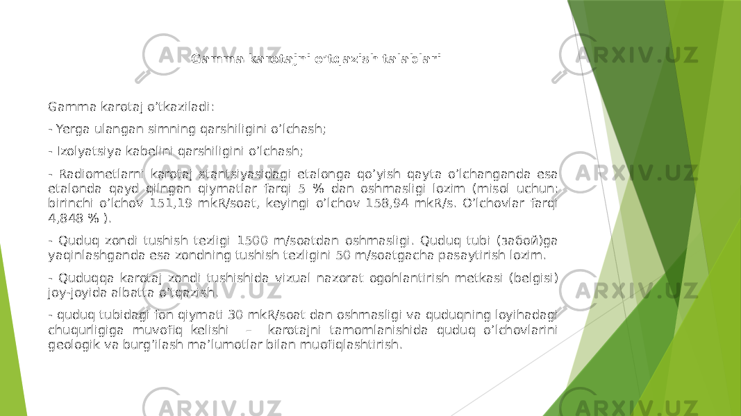  Gamma karotajni o’tqazish talablari Gamma karotaj o’tkaziladi: - Yerga ulangan simning qarshiligini oʼlchash; - Izolyatsiya kabelini qarshiligini oʼlchash; - Radiometlarni karotaj stantsiyasidagi etalonga qoʼyish qayta oʼlchanganda esa etalonda qayd qilngan qiymatlar farqi 5 % dan oshmasligi lozim (misol uchun: birinchi oʼlchov 151,19 mkR/soat, keyingi oʼlchov 158,94 mkR/s. Oʼlchovlar farqi 4,848 % ). - Quduq zondi tushish tezligi 1500 m/soatdan oshmasligi. Quduq tubi (забой)ga yaqinlashganda esa zondning tushish tezligini 50 m/soatgacha pasaytirish lozim. - Quduqqa karotaj zondi tushishida vizual nazorat ogohlantirish metkasi (belgisi) joy-joyida albatta oʼtqazish. - quduq tubidagi fon qiymati 30 mkR/soat dan oshmasligi va quduqning loyihadagi chuqurligiga muvofiq kelishi – karotajni tamomlanishida quduq oʼlchovlarini geologik va burgʼilash maʼlumotlar bilan muofiqlashtirish. 