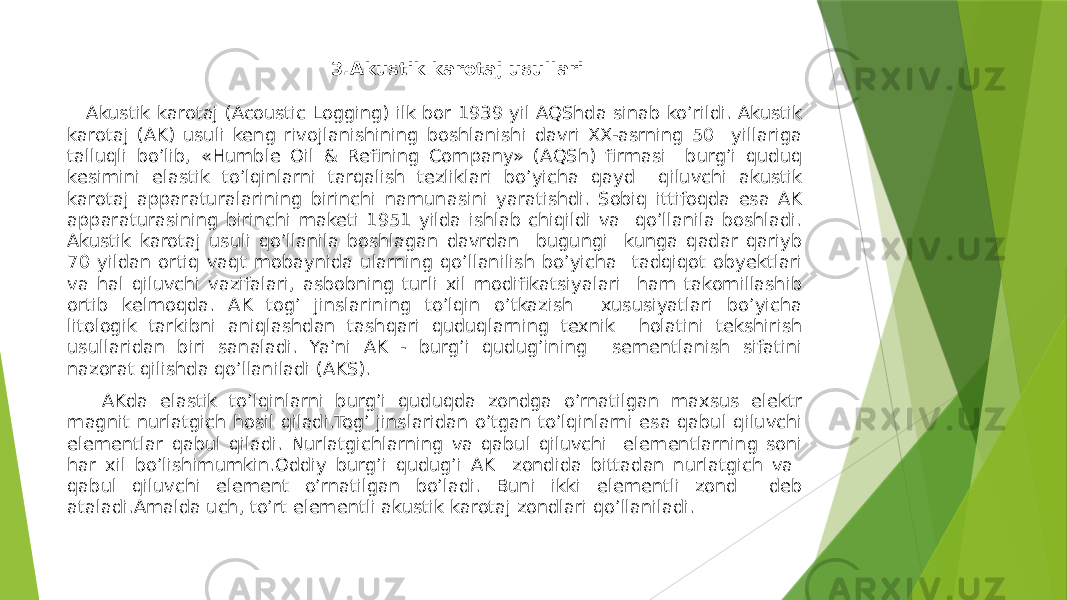  3.Akustik karotaj usullari Аkustik karotaj (Acoustic Logging) ilk bor 1939 yil АQShda sinab koʼrildi. Аkustik karotaj (АK) usuli keng rivojlanishining boshlanishi davri XX-asrning 50 yillariga talluqli boʼlib, «Humble Oil & Refining Company» (АQSh) firmasi burgʼi quduq kesimini elastik toʼlqinlarni tarqalish tezliklari boʼyicha qayd qiluvchi akustik karotaj apparaturalarining birinchi namunasini yaratishdi. Sobiq ittifoqda esa АK apparaturasining birinchi maketi 1951 yilda ishlab chiqildi va qoʼllanila boshladi. Аkustik karotaj usuli qoʼllanila boshlagan davrdan bugungi kunga qadar qariyb 70 yildan ortiq vaqt mobaynida ularning qoʼllanilish boʼyicha tadqiqot obyektlari va hal qiluvchi vazifalari, asbobning turli xil modifikatsiyalari ham takomillashib ortib kelmoqda. AK togʼ jinslarining toʼlqin oʼtkazish xususiyatlari boʼyicha litologik tarkibni aniqlashdan tashqari quduqlarning texnik holatini tekshirish usullaridan biri sanaladi. Yaʼni АK - burgʼi qudugʼining sementlanish sifatini nazorat qilishda qoʼllaniladi (AKS). АKda elastik toʼlqinlarni burgʼi quduqda zondga oʼrnatilgan maxsus elektr magnit nurlatgich hosil qiladi.Togʼ jinslaridan oʼtgan toʼlqinlarni esa qabul qiluvchi elementlar qabul qiladi. Nurlatgichlarning va qabul qiluvchi elementlarning soni har xil boʼlishimumkin.Oddiy burgʼi qudug’i AK zondida bittadan nurlatgich va qabul qiluvchi element oʼrnatilgan boʼladi. Buni ikki elementli zond deb ataladi.Аmalda uch, toʼrt elementli akustik karotaj zondlari qoʼllaniladi. 