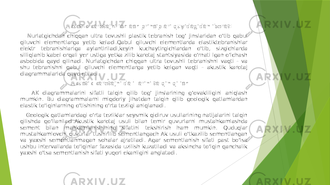  Аkustik karotajni ishlash prinsiplari quyidagidan iborat: Nurlatgichdan chiqqan ultra tovushli plastik tebranish togʼ jinslaridan oʼtib qabul qiluvchi elementlarga yetib keladi.Qabul qiluvchi elementlarda elastiktebranishlar elektr tebranishlariga aylantiriladi,keyin kuchaytirgichlardan oʼtib, sizgichlarda silliqlanib kabel orqali yer ustiga yetka zilib karotaj stantsiyasida oʼrnati lgan oʼlchash asbobida qayd qilinadi. Nurlatgichdan chiqqan ultra tovushli tebranishni vaqti - va shu tebranishni qabul qiluvchi elementlarga yetib kelgan vaqti - akustik karotaj diagrammalarida qayd etiladi. Akustik karotajni dalillarini talqin qilish AK diagrammalarini sifatli talqin qilib togʼ jinslarining gʼovakliligini aniqlash mumkin. Bu diagrammalarni miqdoriy jihatdan talqin qilib geologik qatlamlardan elastik toʼlqinlarning oʼtishining oʼrta tezligi aniqlanadi. Geologik qatlamlardagi oʼrta tezliklar seysmik qidiruv usullarining natijalarini talqin qilishda qoʼllaniladi.Аkustik karotaj usuli bilan temir quvurlarni mustahkamlashda sement bilan mahkamlanishining sifatini tekshirish ham mumkin. Quduqlar mustahkamlovchi quvurlar tushirilib sementlangach Ak usuli o’tkazilib sementlangan va yaxshi sementlanmagan sohalar ajratiladi. Agar sementlanish sifati past bo’lsa ushbu intervallarda to’lqinlar fazasida uzilish kuzatiladi va aksincha to’lqin qanchalik yaxshi o’tsa sementlanish sifati yuqori ekanligini anglatadi. 