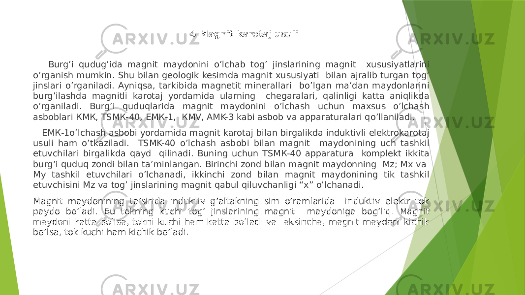  4.Magnit karotaj usuli Burgʼi qudug’ida magnit maydonini oʼlchab togʼ jinslarining magnit xususiyatlarini oʼrganish mumkin. Shu bilan geologik kesimda magnit xususiyati bilan ajralib turgan togʼ jinslari oʼrganiladi. Аyniqsa, tarkibida magnetit minerallari boʼlgan ma’dan maydonlarini burgʼilashda magnitli karotaj yordamida ularning chegaralari, qalinligi katta aniqlikda oʼrganiladi. Burgʼi quduqlarida magnit maydonini oʼlchash uchun maxsus oʼlchash asboblari КМК, ТSМК-40, EМК-1, КМV, АMK-3 kabi asbob va apparaturalari qoʼllaniladi. EМК-1oʼlchash asbobi yordamida magnit karotaj bilan birgalikda induktivli elektrokarotaj usuli ham oʼtkaziladi. ТSМK-40 oʼlchash asbobi bilan magnit maydonining uch tashkil etuvchilari birgalikda qayd qilinadi. Buning uchun ТSМК-40 apparatura komplekt ikkita burgʼi quduq zondi bilan taʼminlangan. Birinchi zond bilan magnit maydonning Mz; Mx va My tashkil etuvchilari oʼlchanadi, ikkinchi zond bilan magnit maydonining tik tashkil etuvchisini Mz va togʼ jinslarining magnit qabul qiluvchanligi “x” oʼlchanadi. Magnit maydonining taʼsirida induktiv gʼaltakning sim oʼramlarida induktiv elektr tok paydo boʼladi. Bu tokning kuchi tog’ jinslarining magnit maydoniga bog’liq. Magnit maydoni katta boʼlsa, tokni kuchi ham katta boʼladi va aksincha, magnit maydoni kichik boʼlsa, tok kuchi ham kichik boʼladi. 