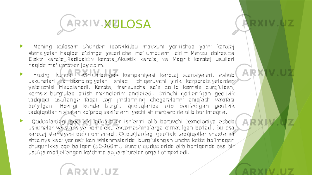 XULOSA  Mening xulosam shundan iboratki,bu mavzuni yoritishda ya’ni karotaj stansiyalar haqida o’zimga yetarlicha ma’lumotlarni oldim.Mavzu doirasida Elektr karotaj,Radioaktiv karotaj,Akustik karotaj va Magnit karotaj usullari haqida ma’lumotlar joyladim.  Hozirgi kunda «Shlumberge» kompaniyasi karotaj stansiyalari, asbob uskunalari va texnologiyalari ishlab chiqaruvchi yirik korporatsiyalardan yetakchisi hisoblanadi. Karotaj fransuzcha soʼz boʼlib kernsiz burgʼulash, kernsiz burgʼulab oʼtish maʼnolarini anglatadi. Birinchi qoʼllanilgan geofizik tadqiqot usullariga faqat togʼ jinslarining chegaralarini aniqlash vazifasi qoʼyilgan. Hozirgi kunda burgʼu quduqlarida olib boriladigan geofizik tadqiqotlar nisbatan koʼproq vazifalarni yechi sh maqsadida olib borilmoqda.  Quduqlardagi geofizik tadqiqotlar ishlarini olib boruvchi texnologiya asbob uskunalar va stansiya komplekti avtomashinalarga oʼrnatilgan boʼladi, bu esa karotaj stansiyasi deb nomlanadi. Quduqlardagi geofizik tadqiqotlar shaxta va shtolnya kabi yer osti kon ishlanmalarida burgʼulangan uncha katta boʼlmagan chuqurlikka ega boʼlgan (50-200m.) Burgʼu quduqlarida olib borilganda esa bir usulga moʼljallangan koʼchma apparaturalar orqali oʼtqaziladi. 