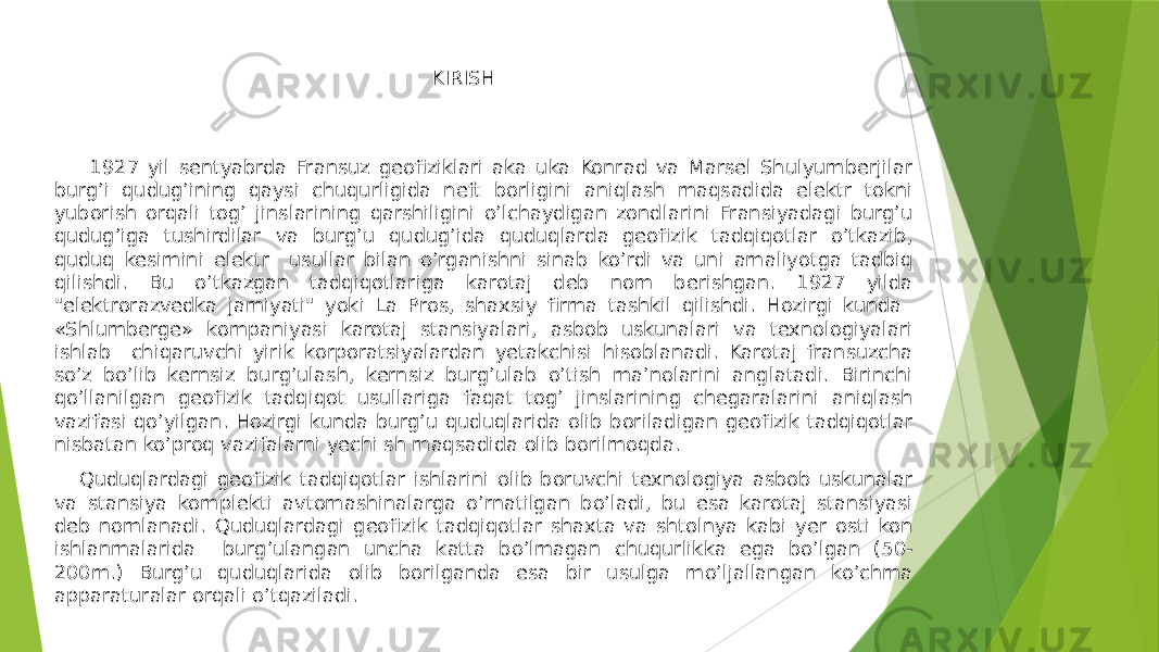 KIRISH 1927 yil sentyabrda Fransuz geofiziklari aka uka Konrad va Marsel Shulyumberjilar burg’i qudugʼining qaysi chuqurligida neft borligini aniqlash maqsadida elektr tokni yuborish orqali togʼ jinslarining qarshiligini oʼlchaydigan zondlarini Fransiyadagi burgʼu qudugʼiga tushirdilar va burgʼu qudugʼida quduqlarda geofizik tadqiqotlar oʼtkazib, quduq kesimini elektr usullar bilan oʼrganishni sinab koʼrdi va uni amaliyotga tadbiq qilishdi. Bu oʼtkazgan tadqiqotlariga karotaj deb nom berishgan. 1927 yilda &#34;elektrorazvedka jamiyati&#34; yoki La Pros, shaxsiy firma tashkil qilishdi. Hozirgi kunda «Shlumberge» kompaniyasi karotaj stansiyalari, asbob uskunalari va texnologiyalari ishlab chiqaruvchi yirik korporatsiyalardan yetakchisi hisoblanadi. Karotaj fransuzcha soʼz boʼlib kernsiz burgʼulash, kernsiz burgʼulab oʼtish maʼnolarini anglatadi. Birinchi qoʼllanilgan geofizik tadqiqot usullariga faqat togʼ jinslarining chegaralarini aniqlash vazifasi qoʼyilgan. Hozirgi kunda burgʼu quduqlarida olib boriladigan geofizik tadqiqotlar nisbatan koʼproq vazifalarni yechi sh maqsadida olib borilmoqda. Quduqlardagi geofizik tadqiqotlar ishlarini olib boruvchi texnologiya asbob uskunalar va stansiya komplekti avtomashinalarga oʼrnatilgan boʼladi, bu esa karotaj stansiyasi deb nomlanadi. Quduqlardagi geofizik tadqiqotlar shaxta va shtolnya kabi yer osti kon ishlanmalarida burgʼulangan uncha katta boʼlmagan chuqurlikka ega boʼlgan (50- 200m.) Burgʼu quduqlarida olib borilganda esa bir usulga moʼljallangan koʼchma apparaturalar orqali oʼtqaziladi. 