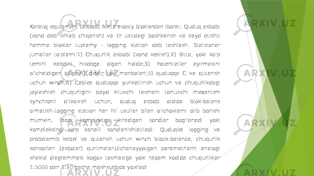 Karatoj equipment (asbob) ikkita asosiy bloklardan iborat: Quduq asbobi (zond deb ishlab chiqarish) va Er ustidagi boshkarish va kayd etishti hamma bloklar tuplamy - logging station deb tashlash. Statsionar jurnallar to&#39;plami:1) Chuqurlik asbobi (zond kesish);2) Bitta, yoki ko&#39;p temirli kabelni hisobga olgan holda;3) Potentiallar ayirmasini o‘lchaidigan qilish;4) elektr toki manbalari;5) quduqqa C va qutarish uchun winch;6) Cables quduqqa yunkaltirish uchun va chuqurlikdagi joylashish chuqurligini qayd kiluvchi tasmani tortuvchi mexanizm synchronli o&#39;tkazish uchun, quduq asbob oldida blok-balans o&#39;rnatish.Logging station har hil usullar bilan o&#39;lchovlarni olib borishi mumkin, faqat komplektga kiradigan sondlar bog&#39;lanadi yoki kompleksing ko&#39;p kanalli sondlariishlatiladi. Quduqka logging va probelarnib kabel va qutarish uchun winch block-balance, chuqurlik sensorlari (asbolar) qurilmalar.Ulchanayyotgan parametrlarni analogi shakld diagrammasi kogoz tasmasiga yoki raqam kodida chuqurliklar 1:5000 dan 1:20 gacha mashstabida yoziladi 