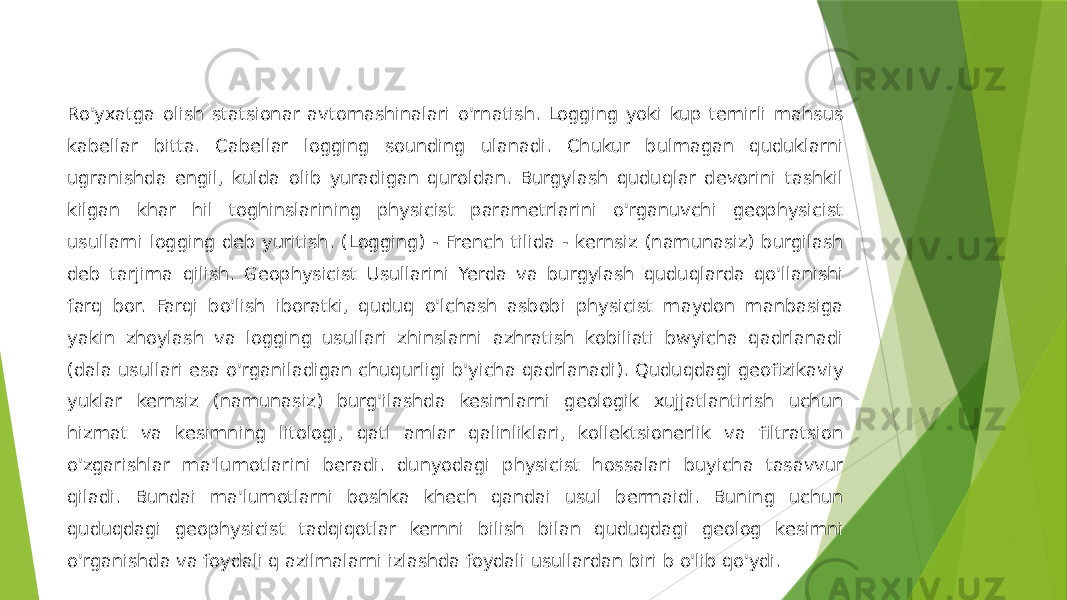 Ro&#39;yxatga olish statsionar avtomashinalari o&#39;rnatish. Logging yoki kup temirli mahsus kabellar bitta. Cabellar logging sounding ulanadi. Chukur bulmagan quduklarni ugranishda engil, kulda olib yuradigan quroldan. Burgylash quduqlar devorini tashkil kilgan khar hil toghinslarining physicist parametrlarini o&#39;rganuvchi geophysicist usullarni logging deb yuritish. (Logging) - French tilida - kernsiz (namunasiz) burgilash deb tarjima qilish. Geophysicist Usullarini Yerda va burgylash quduqlarda qo&#39;llanishi farq bor. Farqi bo&#39;lish iboratki, quduq o&#39;lchash asbobi physicist maydon manbasiga yakin zhoylash va logging usullari zhinslarni azhratish kobiliati bwyicha qadrlanadi (dala usullari esa o&#39;rganiladigan chuqurligi b&#39;yicha qadrlanadi). Quduqdagi geofizikaviy yuklar kernsiz (namunasiz) burg&#39;ilashda kesimlarni geologik xujjatlantirish uchun hizmat va kesimning litologi, qatl amlar qalinliklari, kollektsionerlik va filtratsion o&#39;zgarishlar ma&#39;lumotlarini beradi. dunyodagi physicist hossalari buyicha tasavvur qiladi. Bundai ma&#39;lumotlarni boshka khech qandai usul bermaidi. Buning uchun quduqdagi geophysicist tadqiqotlar kernni bilish bilan quduqdagi geolog kesimni o&#39;rganishda va foydali q azilmalarni izlashda foydali usullardan biri b o&#39;lib qo&#39;ydi. 