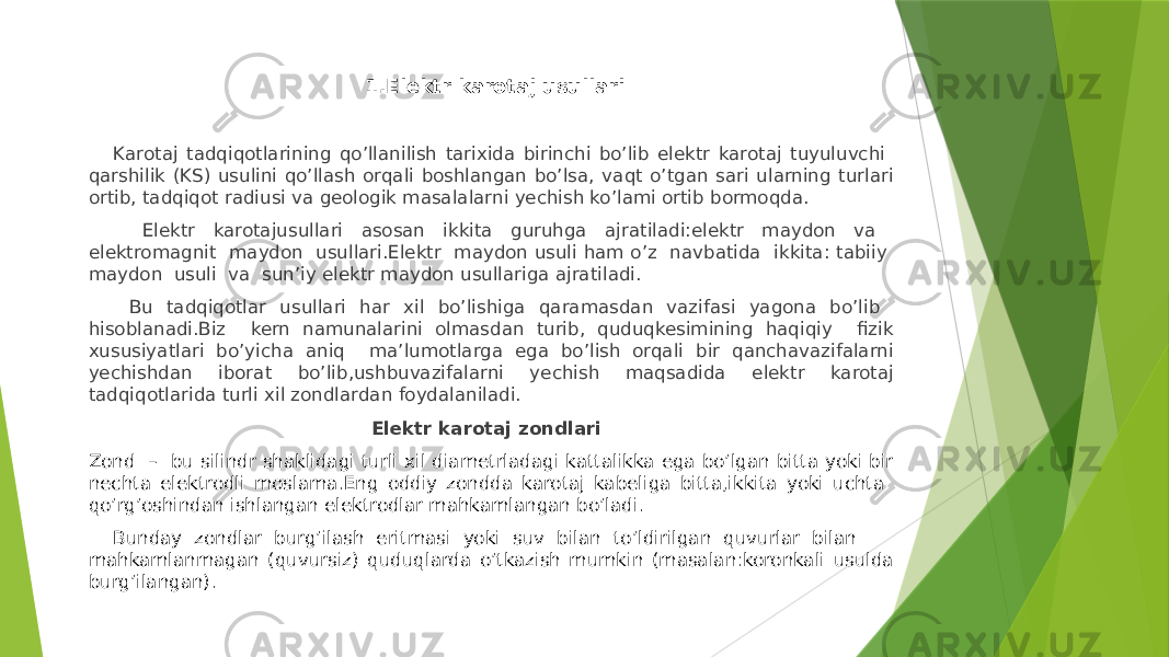  1.Elektr karotaj usullari Karotaj tadqiqotlarining qoʼllanilish tarixida birinchi boʼlib elektr karotaj tuyuluvchi qarshilik (KS) usulini qoʼllash orqali boshlangan boʼlsa, vaqt oʼtgan sari ularning turlari ortib, tadqiqot radiusi va geologik masalalarni yechish ko’lami ortib bormoqda. Elektr karotajusullari asosan ikkita guruhga ajratiladi:elektr maydon va elektromagnit maydon usullari.Elektr maydon usuli ham oʼz navbatida ikkita: tabiiy maydon usuli va sunʼiy elektr maydon usullariga ajratiladi. Bu tadqiqotlar usullari har xil boʼlishiga qaramasdan vazifasi yagona boʼlib hisoblanadi.Biz kern namunalarini olmasdan turib, quduqkesimining haqiqiy fizik xususiyatlari boʼyicha aniq maʼlumotlarga ega boʼlish orqali bir qanchavazifalarni yechishdan iborat boʼlib,ushbuvazifalarni yechish maqsadida elektr karotaj tadqiqotlarida turli xil zondlardan foydalaniladi. Elektr karotaj zondlari Zond – bu silindr shaklidagi turli xil diametrladagi kattalikka ega boʼlgan bitta yoki bir nechta elektrodli moslama.Eng oddiy zondda karotaj kabeliga bitta,ikkita yoki uchta qoʼrgʼoshindan ishlangan elektrodlar mahkamlangan boʼladi. Bunday zondlar burgʼilash eritmasi yoki suv bilan toʼldirilgan quvurlar bilan mahkamlanmagan (quvursiz) quduqlarda oʼtkazish mumkin (masalan:koronkali usulda burgʼilangan). 