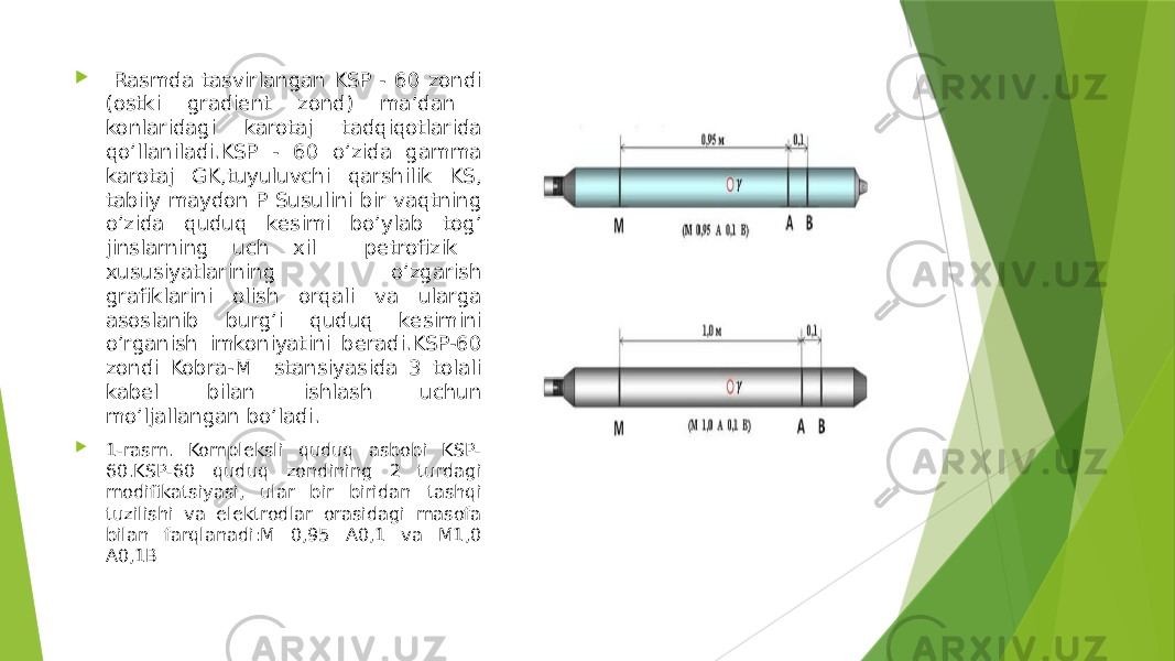  Rasmda tasvirlangan KSP - 60 zondi (ostki gradient zond) maʼdan konlaridagi karotaj tadqiqotlarida qoʼllaniladi.KSP - 60 oʼzida gamma karotaj GK,tuyuluvchi qarshilik KS, tabiiy maydon P Susulini bir vaqtning oʼzida quduq kesimi boʼylab togʼ jinslarning uch xil petrofizik xususiyatlarining oʼzgarish grafiklarini olish orqali va ularga asoslanib burgʼi quduq kesimini oʼrganish imkoniyatini beradi.KSP-60 zondi Kobra-M stansiyasida 3 tolali kabel bilan ishlash uchun moʼljallangan bo’ladi.  1-rasm. Kompleksli quduq asbobi KSP- 60.KSP-60 quduq zondining 2 turdagi modifikatsiyasi, ular bir biridan tashqi tuzilishi va elektrodlar orasidagi masofa bilan farqlanadi:M 0,95 A0,1 va M1,0 A0,1B 