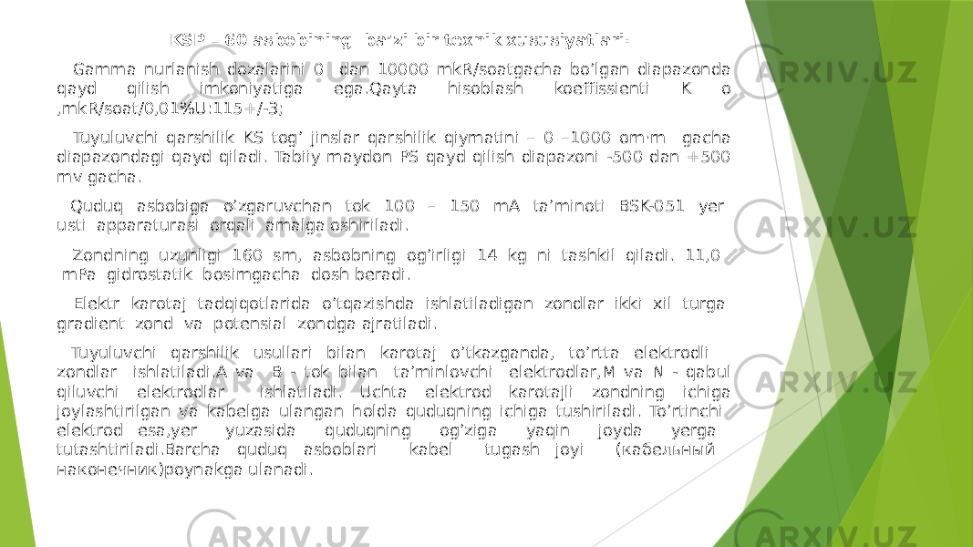  KSP – 60 asbobining baʼzi bir texnik xususiyatlari: Gamma nurlanish dozalarini 0 dan 10000 mkR/soatgacha boʼlgan diapazonda qayd qilish imkoniyatiga ega.Qayta hisoblash koeffissienti K o ,mkR/soat/0,01%U:115+/-3; Tuyuluvchi qarshilik KS togʼ jinslar qarshilik qiymatini – 0 –1000 om·m gacha diapazondagi qayd qiladi. Tabiiy maydon PS qayd qilish diapazoni -500 dan +500 mv gacha. Quduq asbobiga oʼzgaruvchan tok 100 – 150 mА taʼminoti BSK-051 yer usti apparaturasi orqali amalga oshiriladi. Zondning uzunligi 160 sm, asbobning ogʼirligi 14 kg ni tashkil qiladi. 11,0 mPa gidrostatik bosimgacha dosh beradi. Elektr karotaj tadqiqotlarida oʼtqazishda ishlatiladigan zondlar ikki xil turga gradient zond va potensial zondga ajratiladi. Tuyuluvchi qarshilik usullari bilan karotaj oʼtkazganda, toʼrtta elektrodli zondlar ishlatiladi.А va B - tok bilan taʼminlovchi elektrodlar,M va N - qabul qiluvchi elektrodlar ishlatiladi. Uchta elektrod karotajli zondning ichiga joylashtirilgan va kabelga ulangan holda quduqning ichiga tushiriladi. Toʼrtinchi elektrod esa,yer yuzasida quduqning ogʼziga yaqin joyda yerga tutashtiriladi.Barcha quduq asboblari kabel tugash joyi (кабельный наконечник)poynakga ulanadi. 