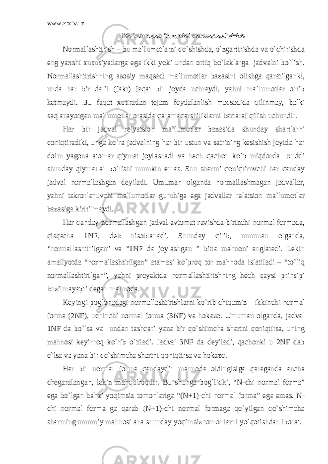 www.arxiv.uz Ma`lumotlar bazasini normallashtirish Normallashtirish – bu ma`lumotlarni qo`shishda, o`zgartirishda va o`chirishda eng yaxshi xususiyatlarga ega ikki yoki undan ortiq bo`laklarga jadvalni bo`lish. Normallashtirishning asosiy maqsadi ma`lumotlar bazasini olishga qaratilganki, unda har bir dalil (fakt) faqat bir joyda uchraydi, yahni ma`lumotlar ortib ketmaydi. Bu faqat xotiradan tejam foydalanlish maqsadida qilinmay, balki saqlanayotgan ma`lumotlar orasida qaramaqarshiliklarni bartaraf qilish uchundir. Har bir jadval relyatsion ma`lumotlar bazasida shunday shartlarni qoniqtiradiki, unga ko`ra jadvalning har bir ustun va satrining kesishish joyida har doim yagona atomar qiymat joylashadi va hech qachon ko`p miqdorda xuddi shunday qiymatlar bo`lishi mumkin emas. Shu shartni qoniqtiruvchi har qanday jadval normallashgan deyiladi. Umuman olganda normallashmagan jadvallar, yahni takrorlanuvchi ma`lumotlar guruhiga ega jadvallar relatsion ma`lumotlar bazasiga kiritilmaydi. Har qanday normallashgan jadval avtomat ravishda birinchi normal formada, qisqacha 1NF, deb hisoblanadi. Shunday qilib, umuman olganda, “normallashtirilgan” va “1NF da joylashgan ” bitta mahnoni anglatadi. Lekin amaliyotda “normallashtirilgan” atamasi ko`proq tor mahnoda islatiladi – “to`liq normallashtirilgan”, yahni proyektda normallashtirishning hech qaysi prinsipi buzilmayapti degan mahnoda. Keyingi pog`onadagi normallashtirishlarni ko`rib chiqamiz – ikkinchi normal forma (2NF), uchinchi normal forma (3NF) va hokazo. Umuman olganda, jadval 1NF da bo`lsa va undan tashqari yana bir qo`shimcha shartni qoniqtirsa, uning mahnosi keyinroq ko`rib o`tiladi. Jadval 3NF da deyiladi, qachonki u 2NF dab o`lsa va yana bir qo`shimcha shartni qoniqtirsa va hokazo. Har bir normal forma qandaydir mahnoda oldingisiga qaraganda ancha chegaralangan, lekin mahqulroqdir. Bu shunga bog`liqki, “N-chi normal forma” ega bo`lgan bahzi yoqimsiz tomonlariga “(N+1)-chi normal forma” ega emas. N- chi normal forma ga qarab (N+1)-chi normal formaga qo`yilgan qo`shimcha shartning umumiy mahnosi ana shunday yoqimsiz tomonlarni yo`qotishdan iborat. 