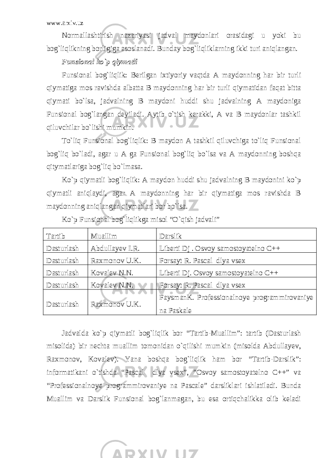 www.arxiv.uz Normallashtirish nazariyasi jadval maydonlari orasidagi u yoki bu bog`liqlikning borligiga asoslanadi. Bunday bog`liqliklarning ikki turi aniqlangan. Funsional ko`p qiymatli Funsional bog`liqlik: Berilgan ixtiyoriy vaqtda A maydonning har bir turli qiymatiga mos ravishda albatta B maydonning har bir turli qiymatidan faqat bitta qiymati bo`lsa, jadvalning B maydoni huddi shu jadvalning A maydoniga Funsional bog`langan deyiladi. Aytib o`tish kerakki, A va B maydonlar tashkil qiluvchilar bo`lishi mumkin. To`liq Funsional bog`liqlik: B maydon A tashkil qiluvchiga to`liq Funsional bog`liq bo`ladi, agar u A ga Funsional bog`liq bo`lsa va A maydonning boshqa qitymatlariga bog`liq bo`lmasa. Ko`p qiymatli bog`liqlik: A maydon huddi shu jadvalning B maydonini ko`p qiymatli aniqlaydi, agar A maydonning har bir qiymatiga mos ravishda B maydonning aniqlangan qiymatlari bor bo`lsa. Ko`p Funsional bog`liqlikga misol “O`qish jadvali” Tartib Muallim Darslik Dasturlash Abdullayev I.R. Liberti Dj . Osvoy samostoyatelno C++ Dasturlash Raxmonov U.K. Forsayt R. Pascal dlya vsex Dasturlash Kovalev N.N. Liberti Dj. Osvoy samostoyatelno C++ Dasturlash Kovalev N.N. Forsayt R. Pascal dlya vsex Dasturlash Raxmonov U.K. FaysmanK. Professionalnoye programmirovaniye na Paskale Jadvalda ko`p qiymatli bog`liqlik bor “Tartib-Muallim”: tartib (Dasturlash misolida) bir nechta muallim tomonidan o`qilishi mumkin (misolda Abdullayev, Raxmonov, Kovalev). Yana boshqa bog`liqlik ham bor “Tartib-Darslik”: informatikani o`tishda “Pascal dlya vsex”, ”Osvoy samostoyatelno C++” va “Professionalnoye programmirovaniye na Pascale” darsliklari ishlatiladi. Bunda Muallim va Darslik Funsional bog`lanmagan, bu esa ortiqchalikka olib keladi 