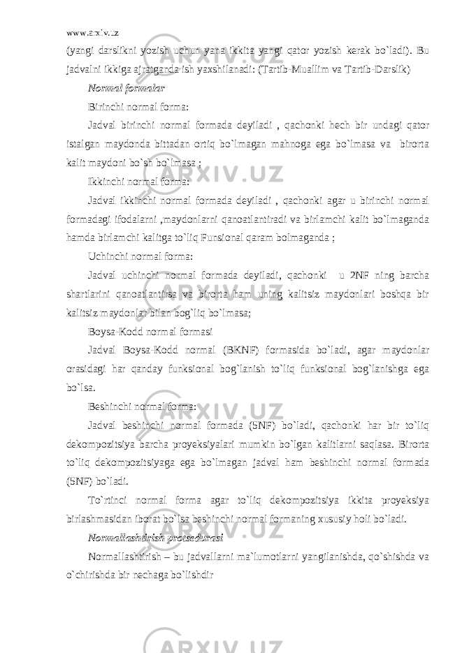 www.arxiv.uz (yangi darslikni yozish uchun yana ikkita yangi qator yozish kerak bo`ladi). Bu jadvalni ikkiga ajratganda ish yaxshilanadi: (Tartib-Muallim va Tartib-Darslik) Normal formalar Birinchi normal forma: Jadval birinchi normal formada deyiladi , qachonki hech bir undagi qator istalgan maydonda bittadan ortiq bo`lmagan mahnoga ega bo`lmasa va birorta kalit maydoni bo`sh bo`lmasa ; Ikkinchi normal forma: Jadval ikkinchi normal formada deyiladi , qachonki agar u birinchi normal formadagi ifodalarni ,maydonlarni qanoatlantiradi va birlamchi kalit bo`lmaganda hamda birlamchi kalitga to`liq Funsional qaram bolmaganda ; Uchinchi normal forma: Jadval uchinchi normal formada deyiladi, qachonki u 2NF ning barcha shartlarini qanoatlantirsa va birorta ham uning kalitsiz maydonlari boshqa bir kalitsiz maydonlar bilan bog`liq bo`lmasa; Boysa-Kodd normal formasi Jadval Boysa-Kodd normal (BKNF) formasida bo`ladi, agar maydonlar orasidagi har qanday funksional bog`lanish to`liq funksional bog`lanishga ega bo`lsa. Beshinchi normal forma: Jadval beshinchi normal formada (5NF) bo`ladi, qachonki har bir to`liq dekompozitsiya barcha proyeksiyalari mumkin bo`lgan kalitlarni saqlasa. Birorta to`liq dekompozitsiyaga ega bo`lmagan jadval ham beshinchi normal formada (5NF) bo`ladi. To`rtinci normal forma agar to`liq dekompozitsiya ikkita proyeksiya birlashmasidan iborat bo`lsa beshinchi normal formaning xususiy holi bo`ladi. Normallashtirish protsedurasi Normallashtirish – bu jadvallarni ma`lumotlarni yangilanishda, qo`shishda va o`chirishda bir nechaga bo`lishdir 