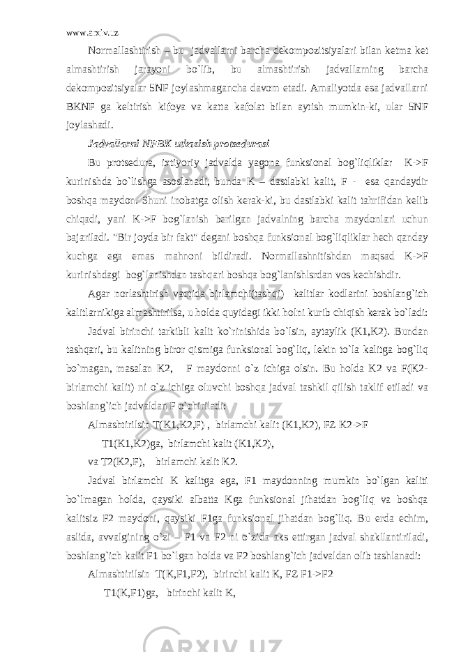 www.arxiv.uz Normallashtirish – bu jadvallarni barcha dekompozitsiyalari bilan ketma ket almashtirish jarayoni bo`lib, bu almashtirish jadvallarning barcha dekompozitsiyalar 5NF joylashmagancha davom etadi. Amaliyotda esa jadvallarni BKNF ga keltirish kifoya va katta kafolat bilan aytish mumkin-ki, ular 5NF joylashadi. Jadvallarni NFBK utkazish protsedurasi Bu protsedura, ixtiyoriy jadvalda yagona funksional bog`liqliklar K->F kurinishda bo`lishga asoslanadi, bunda K – dastlabki kalit, F - esa qandaydir boshqa maydon. Shuni inobatga olish kerak-ki, bu dastlabki kalit tahrifidan kelib chiqadi, yani K->F bog`lanish berilgan jadvalning barcha maydonlari uchun bajariladi. &#34;Bir joyda bir fakt&#34; degani boshqa funksional bog`liqliklar hech qanday kuchga ega emas mahnoni bildiradi. Normallashnitishdan maqsad K->F kurinishdagi bog`lanishdan tashqari boshqa bog`lanishlsrdan vos kechishdir. Agar norlashtirish vaqtida birlamchi(tashqi) kalitlar kodlarini boshlang`ich kalitlarnikiga almashtirilsa, u holda quyidagi ikki holni kurib chiqish kerak bo`ladi: Jadval birinchi tarkibli kalit ko`rinishida bo`lsin, aytaylik (K1,K2). Bundan tashqari, bu kalitning biror qismiga funksional bog`liq, lekin to`la kalitga bog`liq bo`magan, masalan K2, F maydonni o`z ichiga olsin. Bu holda K2 va F(K2- birlamchi kalit) ni o`z ichiga oluvchi boshqa jadval tashkil qilish taklif etiladi va boshlang`ich jadvaldan F o`chiriladi: Almashtirilsin T(K1,K2,F) , birlamchi kalit (K1,K2), FZ K2->F T1(K1,K2)ga, birlamchi kalit (K1,K2), va T2(K2,F), birlamchi kalit K2. Jadval birlamchi K kalitga ega, F1 maydonning mumkin bo`lgan kaliti bo`lmagan holda, qaysiki albatta Kga funksional jihatdan bog`liq va boshqa kalitsiz F2 maydoni, qaysiki F1ga funksional jihatdan bog`liq. Bu erda echim, aslida, avvalgining o`zi – F1 va F2 ni o`zida aks ettirgan jadval shakllantiriladi, boshlang`ich kalit F1 bo`lgan holda va F2 boshlang`ich jadvaldan olib tashlanadi: Almashtirilsin T(K,F1,F2), birinchi kalit K, FZ F1->F2 T1(K,F1)ga, birinchi kalit K, 