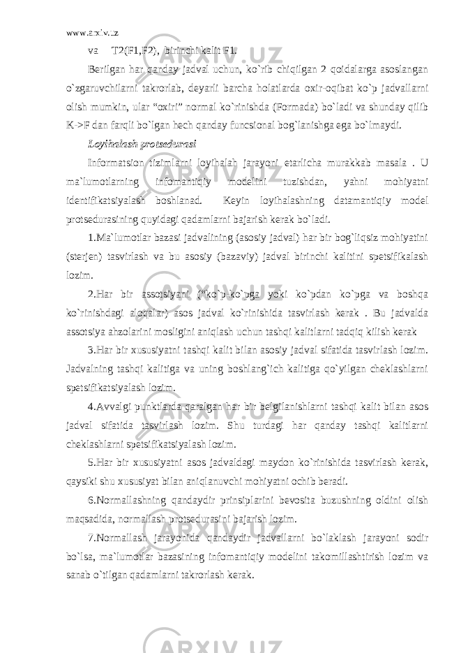 www.arxiv.uz va T2(F1,F2), birinchi kalit F1. Berilgan har qanday jadval uchun, ko`rib chiqilgan 2 qoidalarga asoslangan o`zgaruvchilarni takrorlab, deyarli barcha holatlarda oxir-oqibat ko`p jadvallarni olish mumkin, ular “oxiri” normal ko`rinishda (Formada) bo`ladi va shunday qilib K->F dan farqli bo`lgan hech qanday funcsional bog`lanishga ega bo`lmaydi. Loyihalash protsedurasi Informatsion tizimlarni loyihalah jarayoni etarlicha murakkab masala . U ma`lumotlarning infomantiqiy modelini tuzishdan, yahni mohiyatni identifikatsiyalash boshlanad. Keyin loyihalashning datamantiqiy model protsedurasining quyidagi qadamlarni bajarish kerak bo`ladi. 1.Ma`lumotlar bazasi jadvalining (asosiy jadval) har bir bog`liqsiz mohiyatini (sterjen) tasvirlash va bu asosiy (bazaviy) jadval birinchi kalitini spetsifikalash lozim. 2.Har bir assotsiyani (“ko`p-ko`pga yoki ko`pdan ko`pga va boshqa ko`rinishdagi aloqalar) asos jadval ko`rinishida tasvirlash kerak . Bu jadvalda assotsiya ahzolarini mosligini aniqlash uchun tashqi kalitlarni tadqiq kilish kerak 3.Har bir xususiyatni tashqi kalit bilan asosiy jadval sifatida tasvirlash lozim. Jadvalning tashqi kalitiga va uning boshlang`ich kalitiga qo`yilgan cheklashlarni spetsifikatsiyalash lozim. 4.Avvalgi punktlarda qaralgan har bir belgilanishlarni tashqi kalit bilan asos jadval sifatida tasvirlash lozim. Shu turdagi har qanday tashqi kalitlarni cheklashlarni spetsifikatsiyalash lozim. 5.Har bir xususiyatni asos jadvaldagi maydon ko`rinishida tasvirlash kerak, qaysiki shu xususiyat bilan aniqlanuvchi mohiyatni ochib beradi. 6.Normallashning qandaydir prinsiplarini bevosita buzushning oldini olish maqsadida, normallash protsedurasini bajarish lozim. 7.Normallash jarayonida qandaydir jadvallarni bo`laklash jarayoni sodir bo`lsa, ma`lumotlar bazasining infomantiqiy modelini takomillashtirish lozim va sanab o`tilgan qadamlarni takrorlash kerak. 