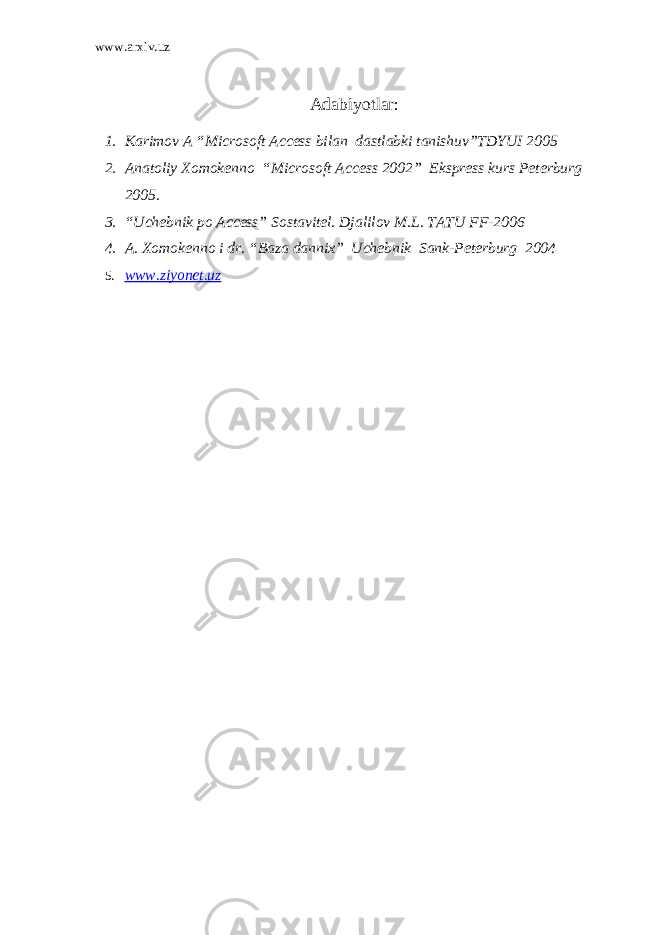 www.arxiv.uz Adabiyotlar : 1. Karimov A “Microsoft Access bilan dastlabki tanishuv”TDYUI 2005 2. Anatoliy Xomokenno “Microsoft Access 2002” Ekspress kurs Peterburg 2005. 3. “Uchebnik po Access” Sostavitel. Djalilov M.L. TATU FF-2006 4. A. Xomokenno i dr. “Baza dannix” Uchebnik Sank-Peterburg 2004 5. www.ziyonet.uz 