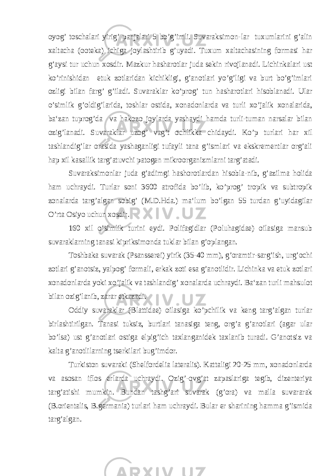 oyog’ toschalari yirig’ panjalari 5 bo’g’imli. Suvaraksimon-lar tuxumlarini g’alin xaltacha (ooteka) ichiga joylashtirib g’uyadi. Tuxum xaltachasining formasi har g’aysi tur uchun xosdir. Mazkur hasharotlar juda sekin rivojlanadi. Lichinkalari ust ko’rinishidan etuk zotlaridan kichikligi, g’anotlari yo’g’ligi va burt bo’g’imlari ozligi bilan farg’ g’iladi. Suvaraklar ko’prog’ tun hasharotlari hisoblanadi. Ular o’simlik g’oldig’larida, toshlar ostida, xonadonlarda va turli xo’jalik xonalarida, ba‘zan tuprog’da va hakozo joylarda yashaydi hamda turli-tuman narsalar bilan ozig’lanadi. Suvaraklar uzog’ vag’t ochlikka chidaydi. Ko’p turlari har xil tashlandig’lar orasida yashaganligi tufayli tana g’ismlari va ekskrementlar org’ali hap xil kasallik targ’atuvchi patogen mikroorganizmlarni targ’atadi. Suvaraksimonlar juda g’adimgi hashorotlardan hisobla-nib, g’azilma holida ham uchraydi. Turlar soni 3600 atrofida bo’ lib, ko’prog’ tropik va subtropik zonalarda targ’algan sobig’ (M.D.Hda.) ma‘lum bo’lgan 55 turdan g’uyidagilar O’rta Osiyo uchun xosdir. 160 xil o’simlik turini eydi. Polifagidlar (Poluhagidae) oilasiga mansub suvaraklarning tanasi kipriksimonda tuklar bilan g’oplangan. Toshbaka suvarak (Psansserei) yirik (35-40 mm), g’oramtir-sarg’ish, urg’ochi zotlari g’anotsiz, yalpog’ formali, erkak zoti esa g’anotlidir. Lichinka va etuk zotlari xonadonlarda yoki xo’jalik va tashlandig’ xonalarda uchraydi. Ba‘zan turli mahsulot bilan ozig’lanib, zarar etkazadi. Oddiy suvaraklar (Blattidae) oilasiga ko’pchilik va keng targ’algan turlar birlashtirilgan. Tanasi tuksiz, burtlari tanasiga teng, org’a g’anotlari (agar ular bo’lsa) ust g’anotlari ostiga elpig’ich taxlanganidek taxlanib turadi. G’anotsiz va kalta g’anotlilarning tserkilari bug’imdor. Turkiston suvaraki (Shelfordelia lateralis). Kattaligi 20-25 mm, xonadonlarda va asosan iflos erlarda uchraydi. Ozig’-ovg’at zapaslariga tegib, dizenteriya targ’atishi mumkin. Bundan tashg’ari suvarak (g’ora) va malla suvararak (B.orientalis, B.germania) turlari ham uchraydi. Bular er sharining hamma g’ismida targ’algan. 