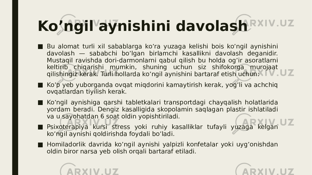 Ko’ngil aynishini davolash ■ Bu alomat turli xil sabablarga ko’ra yuzaga kelishi bois ko’ngil aynishini davolash — sababchi bo’lgan birlamchi kasallikni davolash deganidir. Mustaqil ravishda dori-darmonlarni qabul qilish bu holda og’ir asoratlarni keltirib chiqarishi mumkin, shuning uchun siz shifokorga murojaat qilishingiz kerak. Turli hollarda ko’ngil aynishini bartaraf etish uchun: ■ Ko’p yeb yuborganda ovqat miqdorini kamaytirish kerak, yog’li va achchiq ovqatlardan tiyilish kerak. ■ Ko’ngil aynishiga qarshi tabletkalari transportdagi chayqalish holatlarida yordam beradi. Dengiz kasalligida skopolamin saqlagan plastir ishlatiladi va u sayohatdan 6 soat oldin yopishtiriladi. ■ Psixoterapiya kursi stress yoki ruhiy kasalliklar tufayli yuzaga kelgan ko’ngil aynishi qoldirishda foydali bo’ladi. ■ Homiladorlik davrida ko’ngil aynishi yalpizli konfetalar yoki uyg’onishdan oldin biror narsa yeb olish orqali bartaraf etiladi. 