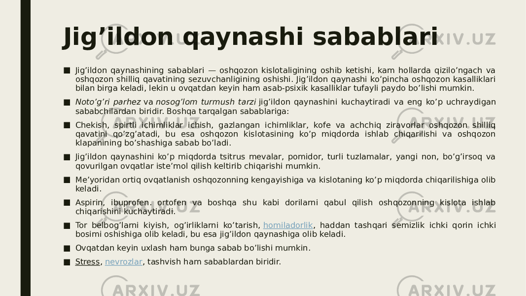 Jig’ildon qaynashi sabablari ■ Jig’ildon qaynashining sabablari — oshqozon kislotaligining oshib ketishi, kam hollarda qizilo’ngach va oshqozon shilliq qavatining sezuvchanligining oshishi. Jig’ildon qaynashi ko’pincha oshqozon kasalliklari bilan birga keladi, lekin u ovqatdan keyin ham asab-psixik kasalliklar tufayli paydo bo’lishi mumkin. ■ Noto’g’ri parhez  va  nosog’lom turmush tarzi  jig’ildon qaynashini kuchaytiradi va eng ko’p uchraydigan sababchilardan biridir. Boshqa tarqalgan sabablariga: ■ Chekish, spirtli ichimliklar ichish, gazlangan ichimliklar, kofe va achchiq ziravorlar oshqozon shilliq qavatini qo’zg’atadi, bu esa oshqozon kislotasining ko’p miqdorda ishlab chiqarilishi va oshqozon klapanining bo’shashiga sabab bo’ladi. ■ Jig’ildon qaynashini ko’p miqdorda tsitrus mevalar, pomidor, turli tuzlamalar, yangi non, bo’g’irsoq va qovurilgan ovqatlar iste’mol qilish keltirib chiqarishi mumkin. ■ Me’yoridan ortiq ovqatlanish oshqozonning kengayishiga va kislotaning ko’p miqdorda chiqarilishiga olib keladi. ■ Aspirin, ibuprofen. ortofen va boshqa shu kabi dorilarni qabul qilish oshqozonning kislota ishlab chiqarishini kuchaytiradi. ■ Tor belbog’larni kiyish, og’irliklarni ko’tarish,  homiladorlik , haddan tashqari semizlik ichki qorin ichki bosimi oshishiga olib keladi, bu esa jig’ildon qaynashiga olib keladi. ■ Ovqatdan keyin uxlash ham bunga sabab bo’lishi mumkin. ■ Stress ,  nevrozlar , tashvish ham sabablardan biridir. 