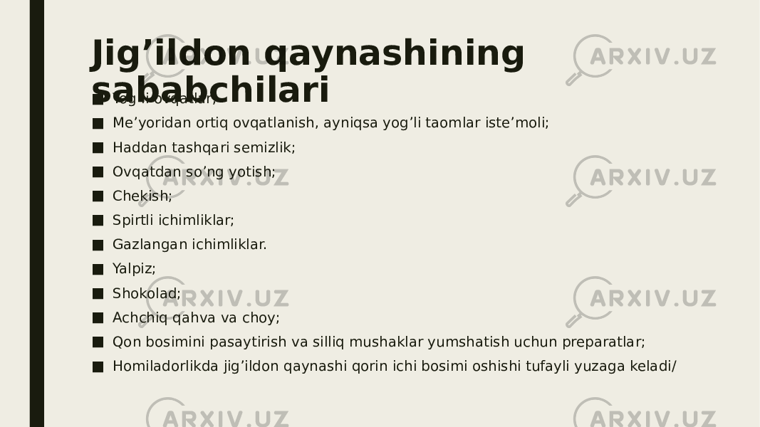 Jig’ildon qaynashining sababchilari ■ Yog’li ovqatlar; ■ Me’yoridan ortiq ovqatlanish, ayniqsa yog’li taomlar iste’moli; ■ Haddan tashqari semizlik; ■ Ovqatdan so’ng yotish; ■ Chekish; ■ Spirtli ichimliklar; ■ Gazlangan ichimliklar. ■ Yalpiz; ■ Shokolad; ■ Achchiq qahva va choy; ■ Qon bosimini pasaytirish va silliq mushaklar yumshatish uchun preparatlar; ■ Homiladorlikda jig’ildon qaynashi qorin ichi bosimi oshishi tufayli yuzaga keladi/ 