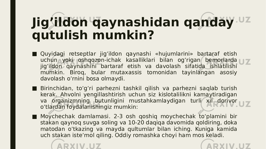 Jig’ildon qaynashidan qanday qutulish mumkin? ■ Quyidagi retseptlar jig’ildon qaynashi «hujumlarini» bartaraf etish uchun yoki oshqozon-ichak kasalliklari bilan og’rigan bemorlarda jig’ildon qaynashini bartaraf etish va davolash sifatida ishlatilishi mumkin. Biroq, bular mutaxassis tomonidan tayinlangan asosiy davolash o’rnini bosa olmaydi. ■ Birinchidan, to’g’ri parhezni tashkil qilish va parhezni saqlab turish kerak. Ahvolni yengillashtirish uchun siz kislotalilikni kamaytiradigan va organizmning butunligini mustahkamlaydigan turli xil dorivor o’tlardan foydalanishingiz mumkin: ■ Moychechak damlamasi . 2-3 osh qoshiq moychechak to’plamini bir stakan qaynoq suvga soling va 10-20 daqiqa davomida qoldiring, doka matodan o’tkazing va mayda qultumlar bilan iching. Kuniga kamida uch stakan iste’mol qiling. Oddiy romashka choyi ham mos keladi. 