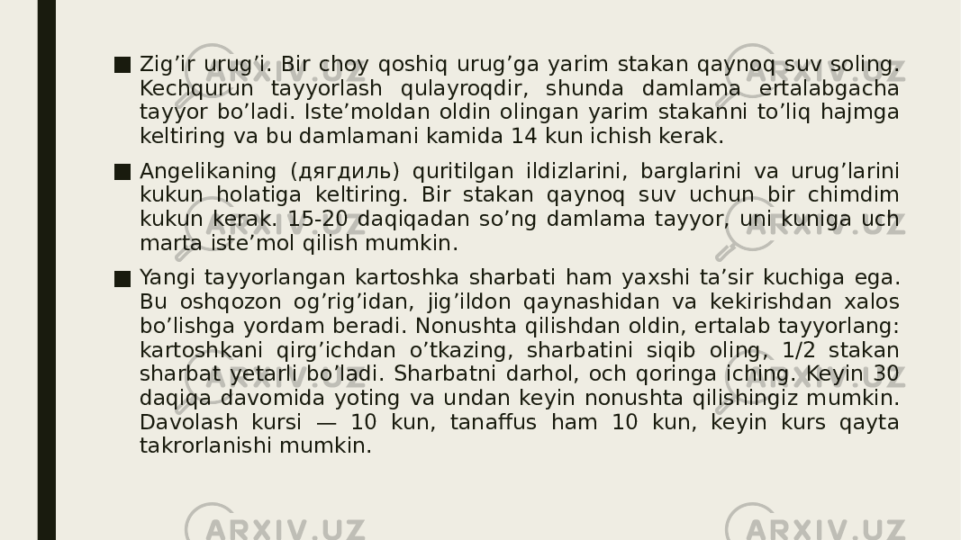 ■ Zig’ir urug’i. Bir choy qoshiq urug’ga yarim stakan qaynoq suv soling. Kechqurun tayyorlash qulayroqdir, shunda damlama ertalabgacha tayyor bo’ladi. Iste’moldan oldin olingan yarim stakanni to’liq hajmga keltiring va bu damlamani kamida 14 kun ichish kerak. ■ Angelika ning (дягдиль) quritilgan ildizlarini, barglarini va urug’larini kukun holatiga keltiring. Bir stakan qaynoq suv uchun bir chimdim kukun kerak. 15-20 daqiqadan so’ng damlama tayyor, uni kuniga uch marta iste’mol qilish mumkin. ■ Yangi tayyorlangan kartoshka sharbati ham yaxshi ta’sir kuchiga ega. Bu oshqozon og’rig’idan, jig’ildon qaynashidan va kekirishdan xalos bo’lishga yordam beradi. Nonushta qilishdan oldin, ertalab tayyorlang: kartoshkani qirg’ichdan o’tkazing, sharbatini siqib oling, 1/2 stakan sharbat yetarli bo’ladi. Sharbatni darhol, och qoringa iching. Keyin 30 daqiqa davomida yoting va undan keyin nonushta qilishingiz mumkin. Davolash kursi — 10 kun, tanaffus ham 10 kun, keyin kurs qayta takrorlanishi mumkin. 