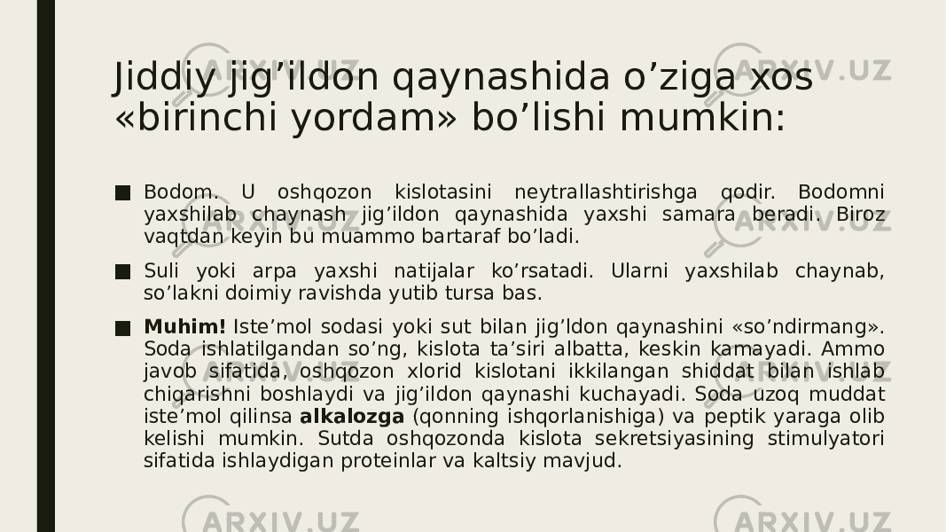 Jiddiy jig’ildon qaynashida o’ziga xos «birinchi yordam» bo’lishi mumkin: ■ Bodom. U oshqozon kislotasini neytrallashtirishga qodir. Bodomni yaxshilab chaynash jig’ildon qaynashida yaxshi samara beradi. Biroz vaqtdan keyin bu muammo bartaraf bo’ladi. ■ Suli yoki arpa yaxshi natijalar ko’rsatadi. Ularni yaxshilab chaynab, so’lakni doimiy ravishda yutib tursa bas. ■ Muhim!  Iste’mol sodasi yoki sut bilan jig’ldon qaynashini «so’ndirmang». Soda ishlatilgandan so’ng, kislota ta’siri albatta, keskin kamayadi. Ammo javob sifatida, oshqozon xlorid kislotani ikkilangan shiddat bilan ishlab chiqarishni boshlaydi va jig’ildon qaynashi kuchayadi. Soda uzoq muddat iste’mol qilinsa  alkalozga  (qonning ishqorlanishiga) va peptik yaraga olib kelishi mumkin. Sutda oshqozonda kislota sekretsiyasining stimulyatori sifatida ishlaydigan proteinlar va kaltsiy mavjud. 