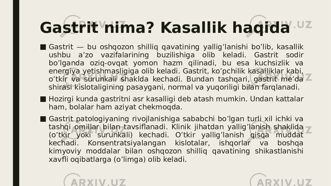 Gastrit nima? Kasallik haqida ■ Gastrit — bu oshqozon shilliq qavatining yallig’lanishi bo’lib, kasallik ushbu a’zo vazifalarining buzilishiga olib keladi. Gastrit sodir bo’lganda oziq-ovqat yomon hazm qilinadi, bu esa kuchsizlik va energiya yetishmasligiga olib keladi. Gastrit, ko’pchilik kasalliklar kabi, o’tkir va surunkali shaklda kechadi. Bundan tashqari, gastrit me’da shirasi kislotaligining pasaygani, normal va yuqoriligi bilan farqlanadi. ■ Hozirgi kunda gastritni asr kasalligi deb atash mumkin. Undan kattalar ham, bolalar ham aziyat chekmoqda. ■ Gastrit patologiyaning rivojlanishiga sababchi bo’lgan turli xil ichki va tashqi omillar bilan tavsiflanadi. Klinik jihatdan yallig’lanish shaklida (o’tkir yoki surunkali) kechadi. O’tkir yallig’lanish qisqa muddat kechadi. Konsentratsiyalangan kislotalar, ishqorlar va boshqa kimyoviy moddalar bilan oshqozon shilliq qavatining shikastlanishi xavfli oqibatlarga (o’limga) olib keladi. 