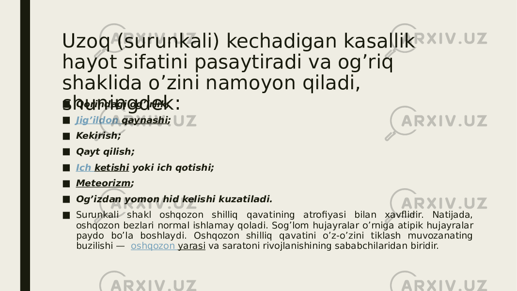 Uzoq (surunkali) kechadigan kasallik hayot sifatini pasaytiradi va og’riq shaklida o’zini namoyon qiladi, shuningdek:■ Qorindagi og’irlik; ■ Jig’ildon qaynashi ; ■ Kekirish; ■ Qayt qilish; ■ Ich ketishi  yoki ich qotishi; ■ Meteorizm ; ■ Og’izdan yomon hid kelishi kuzatiladi. ■ Surunkali shakl oshqozon shilliq qavatining atrofiyasi bilan xavflidir. Natijada, oshqozon bezlari normal ishlamay qoladi. Sog’lom hujayralar o’rniga atipik hujayralar paydo bo’la boshlaydi. Oshqozon shilliq qavatini o’z-o’zini tiklash muvozanating buzilishi —   oshqozon yarasi  va saratoni rivojlanishining sababchilaridan biridir. 