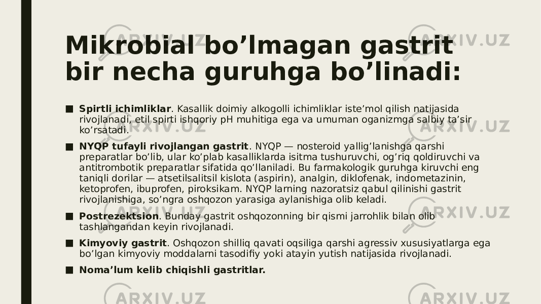 Mikrobial bo’lmagan gastrit bir necha guruhga bo’linadi: ■ Spirtli ichimliklar . Kasallik doimiy alkogolli ichimliklar iste’mol qilish natijasida rivojlanadi, etil spirti ishqoriy pH muhitiga ega va umuman oganizmga salbiy ta’sir ko’rsatadi. ■ NYQP tufayli rivojlangan gastrit . NYQP — nosteroid yallig’lanishga qarshi preparatlar bo’lib, ular ko’plab kasalliklarda isitma tushuruvchi, og’riq qoldiruvchi va antitrombotik preparatlar sifatida qo’llaniladi. Bu farmakologik guruhga kiruvchi eng taniqli dorilar — atsetilsalitsil kislota (aspirin), analgin, diklofenak, indometazinin, ketoprofen, ibuprofen, piroksikam. NYQP larning nazoratsiz qabul qilinishi gastrit rivojlanishiga, so’ngra oshqozon yarasiga aylanishiga olib keladi. ■ Postrezektsion . Bunday gastrit oshqozonning bir qismi jarrohlik bilan olib tashlangandan keyin rivojlanadi. ■ Kimyoviy gastrit . Oshqozon shilliq   qavati oqsiliga qarshi agressiv xususiyatlarga ega bo’lgan kimyoviy moddalarni tasodifiy yoki atayin yutish natijasida rivojlanadi. ■ Noma’lum kelib chiqishli gastritlar. 