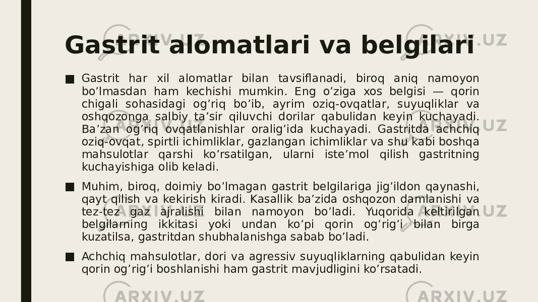 Gastrit alomatlari va belgilari ■ Gastrit har xil alomatlar bilan tavsiflanadi, biroq aniq namoyon bo’lmasdan ham kechishi mumkin. Eng o’ziga xos belgisi — qorin chigali sohasidagi og’riq bo’ib, ayrim oziq-ovqatlar, suyuqliklar va oshqozonga salbiy ta’sir qiluvchi dorilar qabulidan keyin kuchayadi. Ba’zan og’riq ovqatlanishlar oralig’ida kuchayadi. Gastritda achchiq oziq-ovqat, spirtli ichimliklar, gazlangan ichimliklar va shu kabi boshqa mahsulotlar qarshi ko’rsatilgan, ularni iste’mol qilish gastritning kuchayishiga olib keladi. ■ Muhim, biroq, doimiy bo’lmagan gastrit belgilariga jig’ildon qaynashi, qayt qilish va kekirish kiradi. Kasallik ba’zida oshqozon damlanishi va tez-tez gaz ajralishi bilan namoyon bo’ladi. Yuqorida keltirilgan belgilarning ikkitasi yoki undan ko’pi qorin og’rig’i bilan birga kuzatilsa, gastritdan shubhalanishga sabab bo’ladi. ■ Achchiq mahsulotlar, dori va agressiv suyuqliklarning qabulidan keyin qorin og’rig’i boshlanishi ham gastrit mavjudligini ko’rsatadi. 