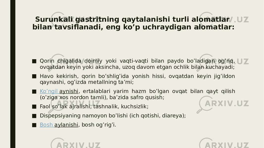 Surunkali gastritning qaytalanishi turli alomatlar bilan tavsiflanadi, eng ko’p uchraydigan alomatlar: ■ Qorin chigalida doimiy yoki vaqti-vaqti bilan paydo bo’ladigan og’riq, ovqatdan keyin yoki aksincha, uzoq davom etgan ochlik bilan kuchayadi; ■ Havo kekirish, qorin bo’shlig’ida yonish hissi, ovqatdan keyin jig’ildon qaynashi, og’izda metallning ta’mi; ■ Ko’ngil aynishi , ertalablari yarim hazm bo’lgan ovqat bilan qayt qilish (o’ziga xos nordon tamli), ba’zida safro qusish; ■ Faol so’lak ajralishi, tashnalik, kuchsizlik; ■ Dispepsiyaning namoyon bo’lishi (ich qotishi, diareya); ■ Bosh aylanishi , bosh og’rig’i. 