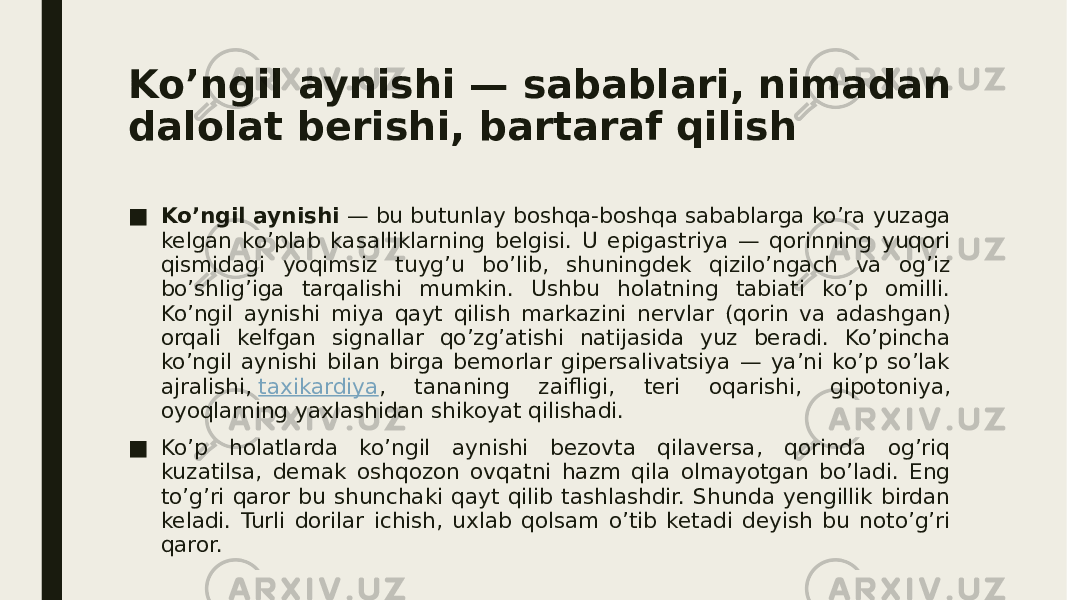 Ko’ngil aynishi — sabablari, nimadan dalolat berishi, bartaraf qilish ■ Ko’ngil aynishi  — bu butunlay boshqa-boshqa sabablarga ko’ra yuzaga kelgan ko’plab kasalliklarning belgisi. U epigastriya — qorinning yuqori qismidagi yoqimsiz tuyg’u bo’lib, shuningdek qizilo’ngach va og’iz bo’shlig’iga tarqalishi mumkin. Ushbu holatning tabiati ko’p omilli. Ko’ngil aynishi miya qayt qilish markazini nervlar (qorin va adashgan) orqali kelfgan signallar qo’zg’atishi natijasida yuz beradi. Ko’pincha ko’ngil aynishi bilan birga bemorlar gipersalivatsiya — ya’ni ko’p so’lak ajralishi,  taxikardiya , tananing zaifligi, teri oqarishi, gipotoniya, oyoqlarning yaxlashidan shikoyat qilishadi. ■ Ko’p holatlarda ko’ngil aynishi bezovta qilaversa, qorinda og’riq kuzatilsa, demak oshqozon ovqatni hazm qila olmayotgan bo’ladi. Eng to’g’ri qaror bu shunchaki qayt qilib tashlashdir. Shunda yengillik birdan keladi. Turli dorilar ichish, uxlab qolsam o’tib ketadi deyish bu noto’g’ri qaror. 